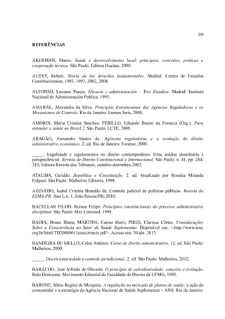 208
REFERÊNCIAS
AKERMAN, Marco. Saúde e desenvolvimento local: princípios, conceitos, práticas e
cooperação técnica. São Paulo: Editora Hucitec, 2005.
ALEXY, Robert. Teoría de los derechos fundamentales. Madrid: Centro de Estudios
Constitucionales, 1993, 1997, 2002, 2008.
ALFONSO, Luciano Parejo. Eficacia y administración – Tres Estudios. Madrid: Instituto
Nacional de Administración Publica, 1995.
AMARAL, Alexandra da Silva. Princípios Estruturantes das Agências Reguladoras e os
Mecanismos de Controle. Rio de Janeiro: Lumen Juris, 2008.
AMORIN, Maria Cristina Sanches; PERILLO, Eduardo Bueno da Fonseca (Org.). Para
entender a saúde no Brasil 2. São Paulo: LCTE, 2008.
ARAGÃO, Alexandre Santos de. Agências reguladoras e a evolução do direito
administrativo econômico. 2. ed. Rio de Janeiro: Forense, 2003.
_____. Legalidade e regulamentos no direito contemporâneo. Uma análise doutrinária e
jurisprudencial. Revista de Direito Constitucional e Internacional. São Paulo: n. 41, pp. 284-
310, Editora Revista dos Tribunais, outubro-dezembro-2002.
ATALIBA, Geraldo. República e Constituição. 2. ed. Atualizado por Rosalea Miranda
Folgosi. São Paulo: Malheiros Editores, 1998.
AZEVEDO, Isabel Cristina Brandão de. Controle judicial de políticas públicas. Revista da
ESMA-PB. Ano I, n. 1. João Pessoa/PB, 2010.
BACELLAR FILHO, Romeu Felipe. Princípios constitucionais do processo administrativo
disciplinar. São Paulo: Max Limonad, 1998.
BADIA, Bruno Dutra; MARTINS, Carina Burri; PIRES, Clarissa Côrtes. Considerações
Sobre a Concorrência no Setor de Saúde Suplementar. Disponível em: <.http://www.iess.
org.br/html/TD20080011concorrncia.pdf>. Acesso em: 30 abr. 2013.
BANDEIRA DE MELLO, Celso Antônio. Curso de direito administrativo. 12. ed. São Paulo:
Malheiros, 2000.
_____. Discricionariedade e controle jurisdicional. 2. ed. São Paulo: Malheiros, 2012.
BARACHO, José Alfredo de Oliveira. O princípio de subsidiariedade: conceito e evolução.
Belo Horizonte: Movimento Editorial da Faculdade de Direito da UFMG, 1995.
BARONE, Sônia Regina de Mesquita. A regulação no mercado de planos de saúde: a ação do
consumidor e a estratégia da Agência Nacional de Saúde Suplementar – ANS. Rio de Janeiro:
 