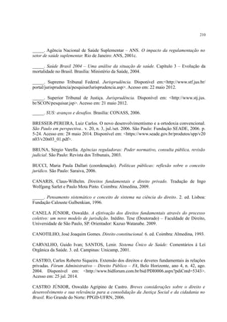 210
_____. Agência Nacional de Saúde Suplementar – ANS. O impacto da regulamentação no
setor de saúde suplementar. Rio de Janeiro: ANS, 2001c.
_____. Saúde Brasil 2004 – Uma análise da situação de saúde. Capítulo 3 – Evolução da
mortalidade no Brasil. Brasília: Ministério da Saúde, 2004.
_____. Supremo Tribunal Federal. Jurisprudência. Disponível em:<http://www.stf.jus.br/
portal/jurisprudencia/pesquisarJurisprudencia.asp>. Acesso em: 22 maio 2012.
_____. Superior Tribunal de Justiça. Jurisprudência. Disponível em: <http://www.stj.jus.
br/SCON/pesquisar.jsp>. Acesso em: 21 maio 2012.
_____. SUS: avanços e desafios. Brasília: CONASS, 2006.
BRESSER-PEREIRA, Luiz Carlos. O novo desenvolvimentismo e a ortodoxia convencional.
São Paulo em perspectiva.. v. 20, n. 3, jul./set. 2006. São Paulo: Fundação SEADE, 2006. p.
5-24. Acesso em: 28 maio 2014. Disponível em: <https://www.seade.gov.br/produtos/spp/v20
n03/v20n03_01.pdf>.
BRUNA, Sérgio Varella. Agências reguladoras: Poder normativo, consulta pública, revisão
judicial. São Paulo: Revista dos Tribunais, 2003.
BUCCI, Maria Paula Dallari (coordenação). Políticas públicas: reflexão sobre o conceito
jurídico. São Paulo: Saraiva, 2006.
CANARIS, Claus-Wilhelm. Direitos fundamentais e direito privado. Tradução de Ingo
Wolfgang Sarlet e Paulo Mota Pinto. Coimbra: Almedina, 2009.
_____. Pensamento sistemático e conceito de sistema na ciência do direito. 2. ed. Lisboa:
Fundação Calouste Gulbenkian, 1996.
CANELA JÚNIOR, Oswaldo. A efetivação dos direitos fundamentais através do processo
coletivo: um novo modelo de jurisdição. Inédito. Tese (Doutorado) – Faculdade de Direito,
Universidade de São Paulo, SP. Orientador: Kazuo Watanabe. 2009.
CANOTILHO, José Joaquim Gomes. Direito constitucional. 6. ed. Coimbra: Almedina, 1993.
CARVALHO, Guido Ivan; SANTOS, Lenir. Sistema Único de Saúde: Comentários à Lei
Orgânica da Saúde. 3. ed. Campinas: Unicamp, 2001.
CASTRO, Carlos Roberto Siqueira. Extensão dos direitos e deveres fundamentais às relações
privadas. Fórum Administrativo – Direito Público – FA, Belo Horizonte, ano 4, n. 42, ago.
2004. Disponível em: <http://www.bidforum.com.br/bid/PDI0006.aspx?pdiCntd=5343>.
Acesso em: 25 jul. 2014.
CASTRO JÚNIOR, Oswaldo Agripino de Castro. Breves considerações sobre o direito e
desenvolvimento e sua relevância para a consolidação da Justiça Social e da cidadania no
Brasil. Rio Grande do Norte: PPGD-UFRN, 2006.
 