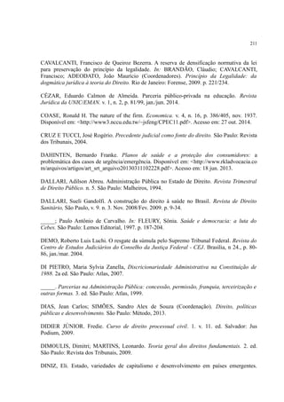 211
CAVALCANTI, Francisco de Queiroz Bezerra. A reserva de densificação normativa da lei
para preservação do princípio da legalidade. In: BRANDÃO, Cláudio; CAVALCANTI,
Francisco; ADEODATO, João Maurício (Coordenadores). Princípio da Legalidade: da
dogmática jurídica à teoria do Direito. Rio de Janeiro: Forense, 2009. p. 221/234.
CÉZAR, Eduardo Calmon de Almeida. Parceria público-privada na educação. Revista
Jurídica da UNIC/EMAN. v. 1, n. 2, p. 81/99, jan./jun. 2014.
COASE, Ronald H. The nature of the firm. Economica. v. 4, n. 16, p. 386/405, nov. 1937.
Disponível em: <http://www3.nccu.edu.tw/~jsfeng/CPEC11.pdf>. Acesso em: 27 out. 2014.
CRUZ E TUCCI, José Rogério. Precedente judicial como fonte do direito. São Paulo: Revista
dos Tribunais, 2004.
DAHINTEN, Bernardo Franke. Planos de saúde e a proteção dos consumidores: a
problemática dos casos de urgência/emergência. Disponível em: <http://www.rkladvocacia.co
m/arquivos/artigos/art_srt_arquivo20130311102228.pdf>. Acesso em: 18 jun. 2013.
DALLARI, Adilson Abreu. Administração Pública no Estado de Direito. Revista Trimestral
de Direito Público. n. 5. São Paulo: Malheiros, 1994.
DALLARI, Sueli Gandolfi. A construção do direito à saúde no Brasil. Revista de Direito
Sanitário, São Paulo, v. 9. n. 3. Nov. 2008/Fev. 2009. p. 9-34.
_____; Paulo Antônio de Carvalho. In: FLEURY, Sônia. Saúde e democracia: a luta do
Cebes. São Paulo: Lemos Editorial, 1997. p. 187-204.
DEMO, Roberto Luis Luchi. O resgate da súmula pelo Supremo Tribunal Federal. Revista do
Centro de Estudos Judiciários do Conselho da Justiça Federal - CEJ. Brasília, n 24., p. 80-
86, jan./mar. 2004.
DI PIETRO, Maria Sylvia Zanella, Discricionariedade Administrativa na Constituição de
1988. 2a ed. São Paulo: Atlas, 2007.
_____. Parcerias na Administração Pública: concessão, permissão, franquia, terceirização e
outras formas. 3. ed. São Paulo: Atlas, 1999.
DIAS, Jean Carlos; SIMÕES, Sandro Alex de Souza (Coordenação). Direito, políticas
públicas e desenvolvimento. São Paulo: Método, 2013.
DIDIER JÚNIOR. Fredie. Curso de direito processual civil. 1. v. 11. ed. Salvador: Jus
Podium, 2009.
DIMOULIS, Dimitri; MARTINS, Leonardo. Teoria geral dos direitos fundamentais. 2. ed.
São Paulo: Revista dos Tribunais, 2009.
DINIZ, Eli. Estado, variedades de capitalismo e desenvolvimento em países emergentes.
 
