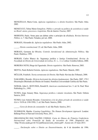 215
MENEZELLO, Maria Costa. Agências reguladoras e o direito brasileiro. São Paulo: Atlas.
2002.
MENICUCCI, Telma Maria Gonçalves. Público e privado na política de assistência à saúde
no Brasil: atores, processos e trajetórias. Rio de Janeiro: Fiocruz, 2007.
MODESTO, Paulo. Notas para um debate sobre o princípio da eficiência. Revista Interesse
Público. n. 7. São Paulo: Notadez, jul./set. 2000.
MORAES, Alexandre de. Agências reguladoras. São Paulo: Atlas, 2002.
_____. Direito constitucional. 23. ed. São Paulo: Atlas, 2008.
MORAES, Germana de Oliveira. Controle Jurisdicional da Administração Pública. São
Paulo: Dialética, 1999.
MORAIS, Carlos Blanco de. Segurança jurídica e Justiça Constitucional. Revista da
Faculdade de Direito da Universidade de Lisboa, 41. v., 2. n. Lisboa: Coimbra Editora, 2000.
MOREIRA NETO, Diogo de Figueiredo. Direito regulatório. São Paulo: Renovar, 2003.
MOTTA, Paulo Roberto Ferreira. Agências reguladoras. São Paulo: Manole, 2003.
MÜLLER, Friedrich. Teoria estruturante do Direito. São Paulo: Revista dos Tribunais, 2008.
NAKAHIRA, Ricardo. Eficácia horizontal dos direitos fundamentais. São Paulo, 2007. 179 f.
Dissertação (Mestrado em Direito do Estado). Pontifícia Universidade Católica de São Paulo.
NOWAK, John E.; ROTUNDA, Ronald D. American constitutional law. 5. ed. St. Paul: West
Publishing Co., 1995.
NUNES, Jorge Amaury Maia. Segurança jurídica e súmula vinculante. São Paulo: Editora
Saraiva, 2010.
NUNES, Luiz Antonio Rizzatto. Comentários à lei de plano privado de assistência à saúde
(Lei n. 9.656 de 3/06/1998). 2. ed. São Paulo: Saraiva, 2000.
_____. Curso de direito do consumidor. 6. ed. São Paulo: Saraiva, 2011.
NUSSBAUM, Martha. Creating Capabilities: The Human Development Approach. London:
Belknap Press of Harvard University Press, 2011.
ORGANIZAÇÃO DAS NAÇÕES UNIDAS. Carta de Ottawa da Primeira Conferência
Internacional sobre Promoção da Saúde, de novembro de 1986. Disponível em:
<http://bvsms.saude.gov.br/ bvs/publicacoes/carta_ottawa.pdf>. Acesso em: 25 maio 2013.
_____. Declaração sobre o Direito ao Desenvolvimento, de 4 de dezembro de 1986.
 