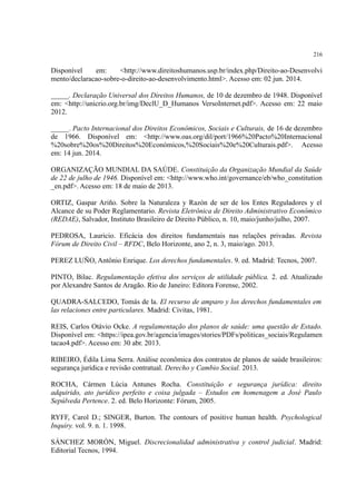 216
Disponível em: <http://www.direitoshumanos.usp.br/index.php/Direito-ao-Desenvolvi
mento/declaracao-sobre-o-direito-ao-desenvolvimento.html>. Acesso em: 02 jun. 2014.
_____. Declaração Universal dos Direitos Humanos, de 10 de dezembro de 1948. Disponível
em: <http://unicrio.org.br/img/DeclU_D_Humanos VersoInternet.pdf>. Acesso em: 22 maio
2012.
_____. Pacto Internacional dos Direitos Econômicos, Sociais e Culturais, de 16 de dezembro
de 1966. Disponível em: <http://www.oas.org/dil/port/1966%20Pacto%20Internacional
%20sobre%20os%20Direitos%20Económicos,%20Sociais%20e%20Culturais.pdf>. Acesso
em: 14 jun. 2014.
ORGANIZAÇÃO MUNDIAL DA SAÚDE. Constituição da Organização Mundial da Saúde
de 22 de julho de 1946. Disponível em: <http://www.who.int/governance/eb/who_constitution
_en.pdf>. Acesso em: 18 de maio de 2013.
ORTIZ, Gaspar Arino. Sobre la Naturaleza y Razón de ser de los Entes Reguladores y el
Alcance de su Poder Reglamentario. Revista Eletrônica de Direito Administrativo Econômico
(REDAE), Salvador, Instituto Brasileiro de Direito Público, n. 10, maio/junho/julho, 2007.
PEDROSA, Lauricio. Eficácia dos direitos fundamentais nas relações privadas. Revista
Fórum de Direito Civil – RFDC, Belo Horizonte, ano 2, n. 3, maio/ago. 2013.
PEREZ LUÑO, Antônio Enrique. Los derechos fundamentales. 9. ed. Madrid: Tecnos, 2007.
PINTO, Bilac. Regulamentação efetiva dos serviços de utilidade pública. 2. ed. Atualizado
por Alexandre Santos de Aragão. Rio de Janeiro: Editora Forense, 2002.
QUADRA-SALCEDO, Tomás de la. El recurso de amparo y los derechos fundamentales em
las relaciones entre particulares. Madrid: Civitas, 1981.
REIS, Carlos Otávio Ocke. A regulamentação dos planos de saúde: uma questão de Estado.
Disponível em: <https://ipea.gov.br/agencia/images/stories/PDFs/politicas_sociais/Regulamen
tacao4.pdf>. Acesso em: 30 abr. 2013.
RIBEIRO, Édila Lima Serra. Análise econômica dos contratos de planos de saúde brasileiros:
segurança jurídica e revisão contratual. Derecho y Cambio Social. 2013.
ROCHA, Cármen Lúcia Antunes Rocha. Constituição e segurança jurídica: direito
adquirido, ato jurídico perfeito e coisa julgada – Estudos em homenagem a José Paulo
Sepúlveda Pertence. 2. ed. Belo Horizonte: Fórum, 2005.
RYFF, Carol D.; SINGER, Burton. The contours of positive human health. Psychological
Inquiry. vol. 9. n. 1. 1998.
SÁNCHEZ MORÓN, Miguel. Discrecionalidad administrativa y control judicial. Madrid:
Editorial Tecnos, 1994.
 