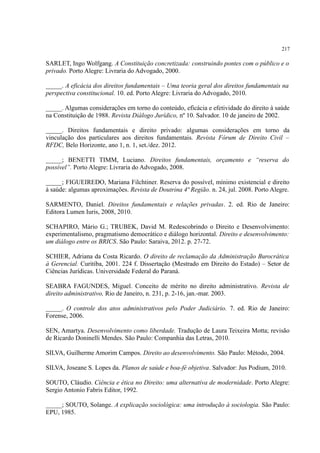 217
SARLET, Ingo Wolfgang. A Constituição concretizada: construindo pontes com o público e o
privado. Porto Alegre: Livraria do Advogado, 2000.
_____. A eficácia dos direitos fundamentais – Uma teoria geral dos direitos fundamentais na
perspectiva constitucional. 10. ed. Porto Alegre: Livraria do Advogado, 2010.
_____. Algumas considerações em torno do conteúdo, eficácia e efetividade do direito à saúde
na Constituição de 1988. Revista Diálogo Jurídico, nº 10. Salvador. 10 de janeiro de 2002.
_____. Direitos fundamentais e direito privado: algumas considerações em torno da
vinculação dos particulares aos direitos fundamentais. Revista Fórum de Direito Civil –
RFDC, Belo Horizonte, ano 1, n. 1, set./dez. 2012.
_____; BENETTI TIMM, Luciano. Direitos fundamentais, orçamento e “reserva do
possível”. Porto Alegre: Livraria do Advogado, 2008.
_____; FIGUEIREDO, Mariana Filchtiner. Reserva do possível, mínimo existencial e direito
à saúde: algumas aproximações. Revista de Doutrina 4ª Região. n. 24, jul. 2008. Porto Alegre.
SARMENTO, Daniel. Direitos fundamentais e relações privadas. 2. ed. Rio de Janeiro:
Editora Lumen Iuris, 2008, 2010.
SCHAPIRO, Mário G.; TRUBEK, David M. Redescobrindo o Direito e Desenvolvimento:
experimentalismo, pragmatismo democrático e diálogo horizontal. Direito e desenvolvimento:
um diálogo entre os BRICS. São Paulo: Saraiva, 2012. p. 27-72.
SCHIER, Adriana da Costa Ricardo. O direito de reclamação da Administração Burocrática
à Gerencial. Curitiba, 2001. 224 f. Dissertação (Mestrado em Direito do Estado) – Setor de
Ciências Jurídicas. Universidade Federal do Paraná.
SEABRA FAGUNDES, Miguel. Conceito de mérito no direito administrativo. Revista de
direito administrativo, Rio de Janeiro, n. 231, p. 2-16, jan.-mar. 2003.
_____. O controle dos atos administrativos pelo Poder Judiciário. 7. ed. Rio de Janeiro:
Forense, 2006.
SEN, Amartya. Desenvolvimento como liberdade. Tradução de Laura Teixeira Motta; revisão
de Ricardo Doninelli Mendes. São Paulo: Companhia das Letras, 2010.
SILVA, Guilherme Amorim Campos. Direito ao desenvolvimento. São Paulo: Método, 2004.
SILVA, Joseane S. Lopes da. Planos de saúde e boa-fé objetiva. Salvador: Jus Podium, 2010.
SOUTO, Cláudio. Ciência e ética no Direito: uma alternativa de modernidade. Porto Alegre:
Sergio Antonio Fabris Editor, 1992.
_____; SOUTO, Solange. A explicação sociológica: uma introdução à sociologia. São Paulo:
EPU, 1985.
 