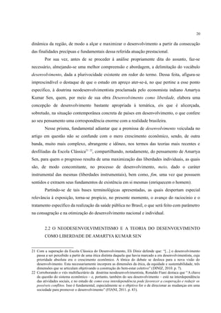 20
dinâmica da região, de modo a alçar e maximizar o desenvolvimento a partir da consecução
das finalidades precípuas e fundamentais dessa referida atuação prestacional.
Por sua vez, antes de se proceder à análise propriamente dita do assunto, faz-se
necessário, almejando-se uma melhor compreensão e abordagem, a delimitação do vocábulo
desenvolvimento, dada a plurivocidade existente em redor do termo. Dessa feita, afigura-se
imprescindível o destaque de que o estudo em apreço ater-se-á, no que pertine a esse ponto
específico, à doutrina neodesenvolvimentista proclamada pelo economista indiano Amartya
Kumar Sen, quem, por meio de sua obra Desenvolvimento como liberdade, elabora uma
concepção de desenvolvimento bastante apropriada à temática, eis que é alicerçada,
sobretudo, na situação contemporânea concreta de países em desenvolvimento, o que confere
ao seu pensamento uma correspondência enorme com a realidade brasileira.
Nesse prisma, fundamental adiantar que a premissa de desenvolvimento veiculada no
artigo em questão não se confunde com o mero crescimento econômico, sendo, de outra
banda, muito mais complexo, abrangente e idôneo, nos termos das teorias mais recentes e
desfiliadas da Escola Clássica21 22
, compartilhando, notadamente, do pensamento de Amartya
Sen, para quem o progresso resulta de uma maximização das liberdades individuais, as quais
são, de modo concomitante, no processo de desenvolvimento, meio, dado o caráter
instrumental das mesmas (liberdades instrumentais), bem como, fim, uma vez que possuem
sentidos e extraem seus fundamentos de existência em si mesmas (enriquecem o homem).
Partindo-se de tais bases terminológicas apresentadas, as quais despertam especial
relevância à exposição, torna-se propício, no presente momento, o avanço do raciocínio e o
tratamento específico da realização da saúde pública no Brasil, o que será feito com parâmetro
na consagração e na otimização do desenvolvimento nacional e individual.
2.2 O NEODESENVOLVIMENTISMO E A TEORIA DO DESENVOLVIMENTO
COMO LIBERDADE DE AMARTYA KUMAR SEN
21 Com a superação da Escola Clássica do Desenvolvimento, Eli Diniz defende que: “[...] o desenvolvimento
passa a ser percebido a partir de uma ótica distinta daquela que havia marcado a era desenvolvimentista, cuja
prioridade absoluta era o crescimento econômico. A tônica do debate se desloca para a nova visão do
desenvolvimento. Esta necessariamente incorpora as dimensões da ética, da equidade e sustentabilidade, três
dimensões que se articulam objetivando a construção do bem-estar coletivo” (DINIZ, 2010. p. 7).
22 Corroborando o viés multifacetário da doutrina neodesenvolvimentista, Ronaldo Fiani destaca que “A chave
da questão do sistema econômico – e, portanto, também do seu desenvolvimento – está na interdependência
das atividades sociais, e no estudo de como essa interdependência pode favorecer a cooperação e reduzir os
possíveis conflitos. Isso é fundamental, especialmente se o objetivo for o de direcionar as mudanças em uma
sociedade para promover o desenvolvimento” (FIANI, 2011. p. 83).
 