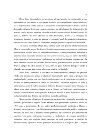 21
Dessa feita, alicerçando-se nas premissas teóricas lançadas na oportunidade acima,
notadamente no que pertine às concepções de saúde, políticas públicas e desenvolvimento,
faz-se imprescindível, ainda, antes de se proceder ao exame aprofundado do direito à saúde e
da relação intrínseca deste com o desenvolvimento, que são algumas das linhas mestras do
presente estudo, adentrar no exame da evolução histórica das teorias do desenvolvimento, de
modo a, partindo das teses clássicas ou mais tradicionais, avaliar-se as mutações no
pensamento humano, a ponto de alcançar o momento atual do neodesenvolvimentismo,
corrente esta que, como adiantado, dá origem à pauta progressista compartilhada no trabalho.
Tal análise se mostra salutar, pois, somente assim será possível afastar raciocínios
falhos e equivocados acerca do desenvolvimento enquanto avanços meramente econômicos
ou financeiros, os quais ainda são comumente difundidos, e, consequentemente, disseminar o
fenômeno mais plausível e abalizado do novo desenvolvimento, que, nos termos das linhas
acima, encontra-se intrinsecamente condicionado aos mais vários fatores e caracteres da vida
social moderna, restando maximizado, ilustrativamente, por benfeitorias e esforços nos mais
diversos campos do saber humano e social, entre os quais merecem destaque a saúde, a
educação, a segurança, a economia, o bem estar coletivo e a liberdade.
Nesse norte, retomando a concepção de desenvolvimento abrangida no presente
estudo, urge reprisar, nos termos já adiantados anteriormente, que a ideia de progresso ora
proclamada não é antiga, mas, sim, fruto de um longo processo de mutação socioeconômica e
de anos de aperfeiçoamento das teorias do crescimento. Justamente seguindo tal linha, é
mister analisar, a fim de melhor entender o fenômeno de desenvolvimento como liberdade e a
relação entre saúde e desenvolvimento, a teoria Clássica ou Tradicional, a qual restringe o
conceito desenvolvimento à multiplicação da riqueza material, a ponto de referir-se única e
exclusivamente à ideia de mero crescimento ou expansão econômica.
Nos termos de tal corrente de pensamento expansionista, consagrado, sobretudo, no
momento que sucedeu a Segunda Guerra Mundial, mais precisamente a partir da década de
1950, com a disseminação de um ideário predominantemente capitalista e liberal, o
desenvolvimento era visto e concebido como uma mera consequência de políticas econômicas
positivas, de modo que o progresso estaria permeado nas sociedades que apresentassem
superávit, bem como indicadores econômicos e declinadores de avanços econômicos.
Justamente como um resultado desse momento, no qual priorizou-se a medição do
desenvolvimento a partir de fatores puramente materialistas, a exemplo do PIB – Produto
 