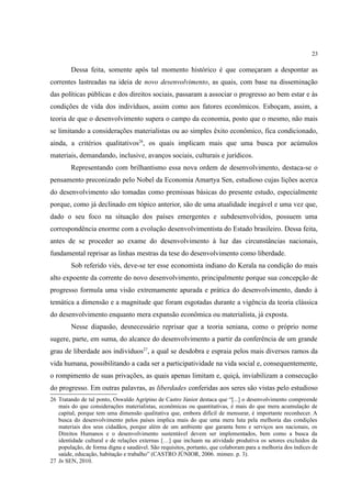 23
Dessa feita, somente após tal momento histórico é que começaram a despontar as
correntes lastreadas na ideia de novo desenvolvimento, as quais, com base na disseminação
das políticas públicas e dos direitos sociais, passaram a associar o progresso ao bem estar e às
condições de vida dos indivíduos, assim como aos fatores econômicos. Esboçam, assim, a
teoria de que o desenvolvimento supera o campo da economia, posto que o mesmo, não mais
se limitando a considerações materialistas ou ao simples êxito econômico, fica condicionado,
ainda, a critérios qualitativos26
, os quais implicam mais que uma busca por acúmulos
materiais, demandando, inclusive, avanços sociais, culturais e jurídicos.
Representando com brilhantismo essa nova ordem de desenvolvimento, destaca-se o
pensamento preconizado pelo Nobel da Economia Amartya Sen, estudioso cujas lições acerca
do desenvolvimento são tomadas como premissas básicas do presente estudo, especialmente
porque, como já declinado em tópico anterior, são de uma atualidade inegável e uma vez que,
dado o seu foco na situação dos países emergentes e subdesenvolvidos, possuem uma
correspondência enorme com a evolução desenvolvimentista do Estado brasileiro. Dessa feita,
antes de se proceder ao exame do desenvolvimento à luz das circunstâncias nacionais,
fundamental reprisar as linhas mestras da tese do desenvolvimento como liberdade.
Sob referido viés, deve-se ter esse economista indiano do Kerala na condição do mais
alto expoente da corrente do novo desenvolvimento, principalmente porque sua concepção de
progresso formula uma visão extremamente apurada e prática do desenvolvimento, dando à
temática a dimensão e a magnitude que foram esgotadas durante a vigência da teoria clássica
do desenvolvimento enquanto mera expansão econômica ou materialista, já exposta.
Nesse diapasão, desnecessário reprisar que a teoria seniana, como o próprio nome
sugere, parte, em suma, do alcance do desenvolvimento a partir da conferência de um grande
grau de liberdade aos indivíduos27
, a qual se desdobra e espraia pelos mais diversos ramos da
vida humana, possibilitando a cada ser a participatividade na vida social e, consequentemente,
o rompimento de suas privações, as quais apenas limitam e, quiçá, inviabilizam a consecução
do progresso. Em outras palavras, as liberdades conferidas aos seres são vistas pelo estudioso
26 Tratando de tal ponto, Oswaldo Agripino de Castro Júnior destaca que “[...] o desenvolvimento compreende
mais do que considerações materialistas, econômicas ou quantitativas, é mais do que mera acumulação de
capital, porque tem uma dimensão qualitativa que, embora difícil de mensurar, é importante reconhecer. A
busca do desenvolvimento pelos países implica mais do que uma mera luta pela melhoria das condições
materiais dos seus cidadãos, porque além de um ambiente que garanta bens e serviços aos nacionais, os
Direitos Humanos e o desenvolvimento sustentável devem ser implementados, bem como a busca da
identidade cultural e de relações externas […] que incluam na atividade produtiva os setores excluídos da
população, de forma digna e saudável. São requisitos, portanto, que colaboram para a melhoria dos índices de
saúde, educação, habitação e trabalho” (CASTRO JÚNIOR, 2006. mimeo. p. 3).
27 In SEN, 2010.
 