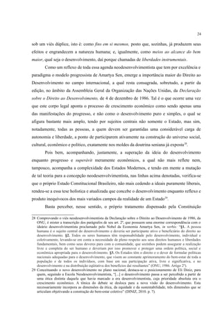 24
sob um viés dúplice, isto é: como fins em si mesmos, posto que, sozinhas, já produzem seus
efeitos e engrandecem a natureza humana; e, igualmente, como meios ao alcance do bem
maior, qual seja o desenvolvimento, daí porque chamadas de liberdades instrumentais.
Como um reflexo de toda essa agenda neodesenvolvimentista que tem por excelência e
paradigma o modelo progressista de Amartya Sen, emerge a importância maior do Direito ao
Desenvolvimento no campo internacional, a qual resta consagrada, sobretudo, a partir da
edição, no âmbito da Assembleia Geral da Organização das Nações Unidas, da Declaração
sobre o Direito ao Desenvolvimento, de 4 de dezembro de 1986. Tal é o que ocorre uma vez
que este corpo legal aponta o processo de crescimento econômico como sendo apenas uma
das manifestações do progresso, e não como o desenvolvimento puro e simples, o qual se
afigura bastante mais amplo, tendo por sujeitos centrais não somente o Estado, mas sim,
notadamente, todas as pessoas, a quem devem ser garantidas uma considerável carga de
autonomia e liberdade, a ponto de participarem ativamente na construção do universo social,
cultural, econômico e político, exatamente nos moldes da doutrina seniana já exposta28
.
Pois bem, acompanhando, justamente, a superação da ideia do desenvolvimento
enquanto progresso e superávit meramente econômicos, a qual não mais reflete nem,
tampouco, acompanha a complexidade dos Estados Modernos, e tendo em mente a mutação
de tal teoria para a concepção neodesenvolvimentista, nas linhas acima denotadas, verifica-se
que o próprio Estado Constitucional Brasileiro, não mais cedendo a ideais puramente liberais,
rendeu-se a essa tese holística e atualizada que concebe o desenvolvimento enquanto reflexo e
produto inequívocos dos mais variados campos da realidade de um Estado29
.
Basta perceber, nesse sentido, o próprio tratamento dispensado pela Constituição
28 Comprovando o viés neodesenvolvimentista da Declaração sobre o Direito ao Desenvolvimento de 1986, da
ONU, é mister a transcrição dos parágrafos de seu art. 2º, que possuem uma enorme correspondência com o
ideário desenvolvimentista proclamado pelo Nobel da Economia Amartya Sen, in verbis: “§1. A pessoa
humana é o sujeito central do desenvolvimento e deveria ser participante ativo e beneficiário do direito ao
desenvolvimento. §2. Todos os seres humanos têm responsabilidade pelo desenvolvimento, individual e
coletivamente, levando-se em conta a necessidade de pleno respeito aos seus direitos humanos e liberdades
fundamentais, bem como seus deveres para com a comunidade, que sozinhos podem assegurar a realização
livre e completa do ser humano e deveriam por isso promover e proteger uma ordem política, social e
econômica apropriada para o desenvolvimento. §3. Os Estados têm o direito e o dever de formular políticas
nacionais adequadas para o desenvolvimento, que visem ao constante aprimoramento do bem-estar de toda a
população e de todos os indivíduos, com base em sua participação ativa, livre e significativa, e no
desenvolvimento e na distribuição eqüitativa dos benefícios daí resultantes” (ONU, 1986. Artigo 2º).
29 Conceituando o novo desenvolvimento no plano nacional, destaca-se o posicionamento de Eli Diniz, para
quem, seguindo a Escola Neodesenvolvimentista, “[...] o desenvolvimento passa a ser percebido a partir de
uma ótica distinta daquela que havia marcado a era desenvolvimentista, cuja prioridade absoluta era o
crescimento econômico. A tônica do debate se desloca para a nova visão do desenvolvimento. Esta
necessariamente incorpora as dimensões da ética, da equidade e da sustentabilidade, três dimensões que se
articulam objetivando a construção do bem-estar coletivo” (DINIZ, 2010. p. 7).
 