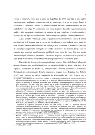 25
Federal à matéria30
, posto que a Carta da República de 1988, aderindo a um ideário
manifestamente neoliberal, neoconstitucional e, igualmente, livre de um apego formal e
exacerbado à economia, elevara o desenvolvimento nacional, especificamente em seu
preâmbulo31
e no artigo 3º32
, juntamente com outras diretrizes de cunho predominantemente
social, e não meramente econômico, ao patamar de um verdadeiro princípio-garantia e,
inclusive, de um objetivo fundamental da então consagrada República Federativa Brasileira.
A esse respeito, portanto, evidencia-se que uma simples interpretação isolada da norma
constitucional já é bastante para se chegar, inevitavelmente, à conclusão de que a teoria do
novo desenvolvimento, como chamada por muitos juristas, nos termos já denotados, é alicerce
da concepção progressista impingida no Estado Brasileiro33
; até mesmo porque este se
encontra em momento manifestamente neoliberal, que, como já visto, fora um grande
responsável pela obsolência das teorias clássicas de progresso em proveito da hegemonia do
ideal de desenvolvimento decorrente da maximização de direitos e facilidades gerais.
Ora, se tal não fosse o posicionamento adotado pela Lex Mater, dificilmente a busca do
desenvolvimento seria constitucionalizada em momento inicial do Texto, mas, sim, viria
expressa, unicamente, no Título VII, correspondente à Ordem Econômica e Financeira.
Reforçando tal posicionamento, destarte, emergem as próprias lições do jurista Eros Roberto
Grau34
, que, tratando da ordem econômica na Constituição de 1988, destaca que o
30 Segundo Daniel Henrique de Sousa Lyra e Vladimir da Rocha França, ao tratarem da constitucionalização do
desenvolvimento no Preâmbulo da Carta Maior de 88, vê-se que “O desenvolvimento é um valor equiparado
à justiça, à igualdade, ao bem-estar, à liberdade, pelo preâmbulo (independentemente da existência de sua
força normativa). Ou seja, todos estes valores são a razão constitucional, e consequentemente, o
desenvolvimento é um dos nortes da Carta Maior brasileira. Portanto é algo a ser buscado, seguido, utilizado
como base de sustentação, de interpretação, de argumentação. O constituinte quis o desenvolvimento como
algo essencial para o funcionamento de uma sociedade” (LYRA; FRANÇA, 2011. p. 8/9).
31 Preâmbulo da Constituição da República Federativa do Brasil de 1988: "Nós, representantes do povo
brasileiro, reunidos em Assembléia Nacional Constituinte para instituir um Estado Democrático, destinado a
assegurar o exercício dos direitos sociais e individuais, a liberdade, a segurança, o bem-estar, o
desenvolvimento, a igualdade e a justiça como valores supremos de uma sociedade fraterna, pluralista e sem
preconceitos, fundada na harmonia social e comprometida, na ordem interna e internacional, com a solução
pacífica das controvérsias, promulgamos, sob a proteção de Deus, a seguinte CONSTITUIÇÃO DA
REPÚBLICA FEDERATIVA DO BRASIL” (GRIFOS PRÓPRIOS).
32 Constituição da República Federativa do Brasil de 1988, Artigo 3º: “Art. 3º Constituem objetivos
fundamentais da República Federativa do Brasil: I - construir uma sociedade livre, justa e solidária; II -
garantir o desenvolvimento nacional; III - erradicar a pobreza e a marginalização e reduzir as desigualdades
sociais e regionais; IV - promover o bem de todos, sem preconceitos de origem, raça, sexo, cor, idade e
quaisquer outras formas de discriminação” (GRIFOS PRÓPRIOS).
33 Versando a respeito da imersão do Estado Constitucional Brasileiro no neodesenvolvimentismo, Guilherme
Amorim Campos da Silva apregoa que: “[...] a Constituição Federal, ao plasmar o preceito fundamental do
direito – dever ao desenvolvimento nacional, buscou estabelecer que o dever do Estado será o de realizar as
condições institucionais e econômicas previstas na Carta, de maneira a impingir à realidade um novo ciclo
qualitativo de desenvolvimento e acesso aos bens e riquezas como educação, saúde, alimentação, moradia,
avanços e benefícios da tecnologia e novas formas de pesquisa [...]” (SILVA, 2004. p. 91/92).
34 In GRAU, 2008. p. 217.
 