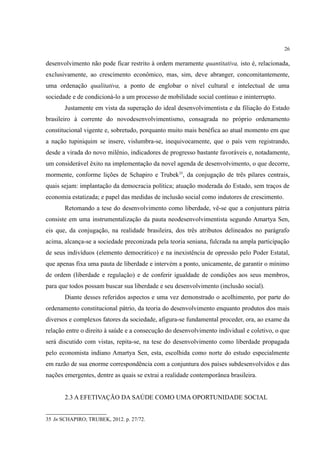 26
desenvolvimento não pode ficar restrito à ordem meramente quantitativa, isto é, relacionada,
exclusivamente, ao crescimento econômico, mas, sim, deve abranger, concomitantemente,
uma ordenação qualitativa, a ponto de englobar o nível cultural e intelectual de uma
sociedade e de condicioná-lo a um processo de mobilidade social contínuo e ininterrupto.
Justamente em vista da superação do ideal desenvolvimentista e da filiação do Estado
brasileiro à corrente do novodesenvolvimentismo, consagrada no próprio ordenamento
constitucional vigente e, sobretudo, porquanto muito mais benéfica ao atual momento em que
a nação tupiniquim se insere, vislumbra-se, inequivocamente, que o país vem registrando,
desde a virada do novo milênio, indicadores de progresso bastante favoráveis e, notadamente,
um considerável êxito na implementação da novel agenda de desenvolvimento, o que decorre,
mormente, conforme lições de Schapiro e Trubek35
, da conjugação de três pilares centrais,
quais sejam: implantação da democracia política; atuação moderada do Estado, sem traços de
economia estatizada; e papel das medidas de inclusão social como indutores de crescimento.
Retomando a tese do desenvolvimento como liberdade, vê-se que a conjuntura pátria
consiste em uma instrumentalização da pauta neodesenvolvimentista segundo Amartya Sen,
eis que, da conjugação, na realidade brasileira, dos três atributos delineados no parágrafo
acima, alcança-se a sociedade preconizada pela teoria seniana, fulcrada na ampla participação
de seus indivíduos (elemento democrático) e na inexistência de opressão pelo Poder Estatal,
que apenas fixa uma pauta de liberdade e intervém a ponto, unicamente, de garantir o mínimo
de ordem (liberdade e regulação) e de conferir igualdade de condições aos seus membros,
para que todos possam buscar sua liberdade e seu desenvolvimento (inclusão social).
Diante desses referidos aspectos e uma vez demonstrado o acolhimento, por parte do
ordenamento constitucional pátrio, da teoria do desenvolvimento enquanto produtos dos mais
diversos e complexos fatores da sociedade, afigura-se fundamental proceder, ora, ao exame da
relação entre o direito à saúde e a consecução do desenvolvimento individual e coletivo, o que
será discutido com vistas, repita-se, na tese do desenvolvimento como liberdade propagada
pelo economista indiano Amartya Sen, esta, escolhida como norte do estudo especialmente
em razão de sua enorme correspondência com a conjuntura dos países subdesenvolvidos e das
nações emergentes, dentre as quais se extrai a realidade contemporânea brasileira.
2.3 A EFETIVAÇÃO DA SAÚDE COMO UMA OPORTUNIDADE SOCIAL
35 In SCHAPIRO; TRUBEK, 2012. p. 27/72.
 