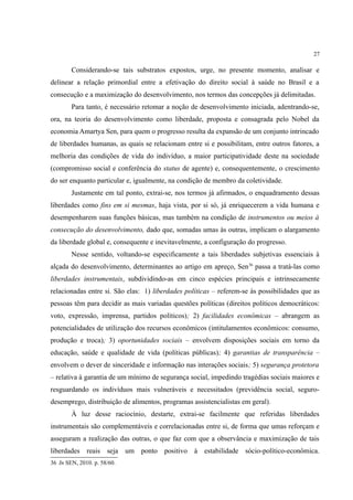 27
Considerando-se tais substratos expostos, urge, no presente momento, analisar e
delinear a relação primordial entre a efetivação do direito social à saúde no Brasil e a
consecução e a maximização do desenvolvimento, nos termos das concepções já delimitadas.
Para tanto, é necessário retomar a noção de desenvolvimento iniciada, adentrando-se,
ora, na teoria do desenvolvimento como liberdade, proposta e consagrada pelo Nobel da
economia Amartya Sen, para quem o progresso resulta da expansão de um conjunto intrincado
de liberdades humanas, as quais se relacionam entre si e possibilitam, entre outros fatores, a
melhoria das condições de vida do indivíduo, a maior participatividade deste na sociedade
(compromisso social e conferência do status de agente) e, consequentemente, o crescimento
do ser enquanto particular e, igualmente, na condição de membro da coletividade.
Justamente em tal ponto, extrai-se, nos termos já afirmados, o enquadramento dessas
liberdades como fins em si mesmas, haja vista, por si só, já enriquecerem a vida humana e
desempenharem suas funções básicas, mas também na condição de instrumentos ou meios à
consecução do desenvolvimento, dado que, somadas umas às outras, implicam o alargamento
da liberdade global e, consequente e inevitavelmente, a configuração do progresso.
Nesse sentido, voltando-se especificamente a tais liberdades subjetivas essenciais à
alçada do desenvolvimento, determinantes ao artigo em apreço, Sen36
passa a tratá-las como
liberdades instrumentais, subdividindo-as em cinco espécies principais e intrinsecamente
relacionadas entre si. São elas: 1) liberdades políticas – referem-se às possibilidades que as
pessoas têm para decidir as mais variadas questões políticas (direitos políticos democráticos:
voto, expressão, imprensa, partidos políticos); 2) facilidades econômicas – abrangem as
potencialidades de utilização dos recursos econômicos (intitulamentos econômicos: consumo,
produção e troca); 3) oportunidades sociais – envolvem disposições sociais em torno da
educação, saúde e qualidade de vida (políticas públicas); 4) garantias de transparência –
envolvem o dever de sinceridade e informação nas interações sociais; 5) segurança protetora
– relativa à garantia de um mínimo de segurança social, impedindo tragédias sociais maiores e
resguardando os indivíduos mais vulneráveis e necessitados (previdência social, seguro-
desemprego, distribuição de alimentos, programas assistencialistas em geral).
À luz desse raciocínio, destarte, extrai-se facilmente que referidas liberdades
instrumentais são complementáveis e correlacionadas entre si, de forma que umas reforçam e
asseguram a realização das outras, o que faz com que a observância e maximização de tais
liberdades reais seja um ponto positivo à estabilidade sócio-político-econômica.
36 In SEN, 2010. p. 58/60.
 