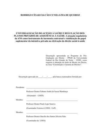 RODRIGO CÉSAR FALCÃO CUNHA LIMA DE QUEIROZ
UNIVERSALIZAÇÃO DO ACESSO À SAÚDE E REGULAÇÃO DOS
PLANOS PRIVADOS DE ASSISTÊNCIA À SAÚDE: A atuação regulatória
da ANS como instrumento de harmonia contratual e viabilização do papel
suplementar da iniciativa privada na efetivação do direito social à saúde
Dissertação apresentada ao Programa de Pós-
Graduação em Direito – PPGD da Universidade
Federal do Rio Grande do Norte – UFRN, como
requisito à obtenção do título de Mestre em Direito,
na Área “Constituição e Garantia de Direitos”.
Dissertação aprovada em ____/____/____, pela banca examinadora formada por:
Presidente: _____________________________________________________
Professor Doutor Fabiano André de Souza Mendonça
(Orientador – UFRN)
Membro: _____________________________________________________
Professor Doutor Paulo Lopo Saraiva
(Examinador Externo à UFRN - UnP)
Membro: _____________________________________________________
Professor Doutor Otacílio dos Santos Silveira Neto
(Examinador da UFRN)
 