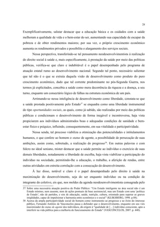 28
Exemplificativamente, salutar destacar que a educação básica e os cuidados com a saúde
melhoram a qualidade de vida e o bem-estar do ser, aumentando sua capacidade de escapar da
pobreza e de obter rendimentos maiores; por sua vez, o próprio crescimento econômico
aumenta os rendimentos privados e possibilita o alargamento dos serviços sociais.
Nessa perspectiva, transferindo-se tal pensamento neodesenvolvimentista à realização
do direito social à saúde e, mais especificamente, à prestação da saúde por meio das políticas
públicas, verifica-se que claro e indubitável é o papel desempenhado pelo programa de
atuação estatal rumo ao desenvolvimento nacional. Segundo tal ponto, necessário salientar
que tal não é o que se extraía daquela visão de desenvolvimento como produto do puro
crescimento econômico, dado que tal corrente predominante no pós-Segunda Guerra, nos
termos já explicitados, concebia a saúde como mera decorrência da riqueza e a doença, a seu
turno, enquanto um consectário lógico de falhas na estrutura econômica de um país.
Arrimando-se nessa inteligência de desenvolvimento como liberdade, constata-se que
a saúde prestada positivamente pelo Estado37
se enquadra como uma liberdade instrumental
do tipo oportunidades sociais, as quais, como já sabido, são realizadas por meio das políticas
públicas e condicionam o desenvolvimento de forma inegável e incontroversa, haja vista
propiciarem aos indivíduos administrados boas e adequadas condições de sanidade e bem-
estar físico e psíquico, influindo, consequentemente, em sua vitalidade e participatividade.
Nessa senda, tal processo viabiliza a otimização das potencialidades e intitulamentos
humanos, o que confere ao homem o status de agente, a possibilidade de persecução de suas
ambições, assim como, sobretudo, a realização do progresso38
. Em outras palavras e com
fulcro no ideal seniano, mister destacar que a saúde permite ao indivíduo o exercício de suas
demais liberdades, notadamente a liberdade de escolha, haja vista viabilizar a participação do
indivíduo na sociedade, permitindo-lhe a educação, o trabalho, a aferição de rendas, entre
outras atividades em estreita correlação com a consecução do desenvolvimento.
À luz disso, notável e claro é o papel desempenhado pelo direito à saúde na
maximização do desenvolvimento, seja do ser enquanto indivíduo ou na condição de
integrante do coletivo, eis que, nos moldes da agenda neodesenvolvimentista consagrada pelo
37 Sobre uma necessária atuação positiva do Poder Público: “Um Estado inteligente na área social não é um
Estado mínimo, nem ausente, nem de ações pontuais de base assistencial, mas um Estado com uma ‘política
de Estado’, não de partidos, e sim de educação, saúde, nutrição, cultura, orientado para superar as graves
iniqüidades, capaz de impulsionar a harmonia entre econômico e o social” (KLIKSBERG, 1998. p.88).
38 Acerca da ampla participatividade social do homem como instrumento ao progresso e ao êxito do interesse
público, Fernando Antônio de Vasconcelos passa a defender que o desenvolvimento, enquanto em seu viés
maximizador do status de agente dos indivíduos, dá origem à “qualidade de […] indivíduo consciente, apto a
interferir na vida pública para a melhoria do funcionamento do Estado” (VASCONCELOS, 2007. p. 440).
 