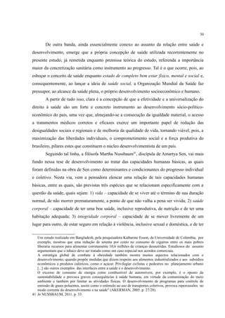 30
De outra banda, ainda essencialmente conexo ao assunto da relação entre saúde e
desenvolvimento, emerge que a própria concepção de saúde utilizada recorrentemente no
presente estudo, já remetida enquanto premissa teórica do estudo, referenda a importância
maior da concretização sanitária como instrumento ao progresso. Tal é o que ocorre, pois, ao
esboçar o conceito de saúde enquanto estado de completo bem estar físico, mental e social e,
consequentemente, ao lançar a ideia de saúde social, a Organização Mundial da Saúde faz
pressupor, ao alcance da saúde plena, o próprio desenvolvimento socioeconômico e humano.
A partir de tudo isso, clara é a concepção de que a efetividade e a universalização do
direito à saúde são um forte e concreto instrumento ao desenvolvimento sócio-político-
econômico do país, uma vez que, almejando-se a consecução da igualdade material, o acesso
a tratamentos médicos corretos e eficazes exerce um importante papel de redução das
desigualdades sociais e regionais e de melhoria da qualidade de vida, tornando viável, pois, a
maximização das liberdades individuais, o comprometimento social e a força produtiva do
brasileiro, pilares estes que constituem o núcleo desenvolvimentista de um país.
Seguindo tal linha, a filósofa Martha Nussbaum41
, discípula de Amartya Sen, vai mais
fundo nessa tese de desenvolvimento ao tratar das capacidades humanas básicas, as quais
foram definidas na obra de Sen como determinantes e condicionantes do progresso individual
e coletivo. Nesta via, vem a pensadora elencar uma relação de tais capacidades humanas
básicas, entre as quais, são previstas três espécies que se relacionam especificamente com a
questão da saúde, quais sejam: 1) vida – capacidade de se viver até o término de sua duração
normal, de não morrer prematuramente, a ponto de que não valha a pena ser vivida; 2) saúde
corporal – capacidade de ter uma boa saúde, inclusive reprodutiva, de nutrição e de ter uma
habitação adequada; 3) integridade corporal – capacidade de se mover livremente de um
lugar para outro, de estar seguro em relação à violência, inclusive sexual e doméstica, e de ter
Um estudo realizado em Bangladesh, pela pesquisadora Katharine Esson, da Universidade de Colúmbia, por
exemplo, mostrou que uma redução de setenta por cento no consumo de cigarros entre os mais pobres
liberaria recursos para alimentar corretamente 10,6 milhões de crianças desnutridas. Estudiosos do assunto
argumentam que o tabaco deve ser tratado como um caso especial nos acordos comerciais.
A estratégia global de combate à obesidade também mostra muitos aspectos relacionados com o
desenvolvimento, quando propõe medidas que dizem respeito aos alimentos industrializados e aos subsídios
econômicos a produtos calóricos, como o açúcar. Privilegiar ciclistas e pedestres no planejamento urbano
[...] são outros exemplos das interfaces entre a saúde e o desenvolvimento.
O excesso de consumo de energia como combustível de automóveis, por exemplo, é o oposto da
sustentabilidade e provoca graves consequências à saúde humana, em virtude da contaminação do meio
ambiente e também por limitar as atividades físicas. O desenvolvimento de programas para controle de
emissão de gases poluentes, assim como o estímulo ao uso de transportes coletivos, provoca repercussões no
modo corrente do desenvolvimento e na saúde" (AKERMAN, 2005. p. 27/28).
41 In NUSSBAUM, 2011. p. 33.
 