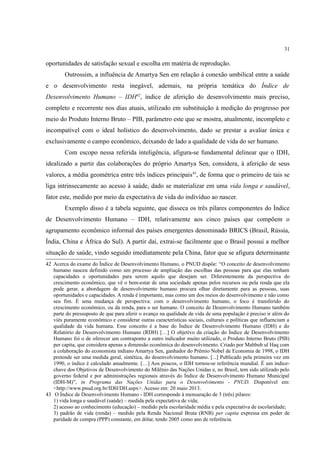 31
oportunidades de satisfação sexual e escolha em matéria de reprodução.
Outrossim, a influência de Amartya Sen em relação à conexão umbilical entre a saúde
e o desenvolvimento resta inegável, ademais, na própria temática do Índice de
Desenvolvimento Humano – IDH42
, índice de aferição do desenvolvimento mais preciso,
completo e recorrente nos dias atuais, utilizado em substituição à medição do progresso por
meio do Produto Interno Bruto – PIB, parâmetro este que se mostra, atualmente, incompleto e
incompatível com o ideal holístico do desenvolvimento, dado se prestar a avaliar única e
exclusivamente o campo econômico, deixando de lado a qualidade de vida do ser humano.
Com escopo nessa referida inteligência, afigura-se fundamental delinear que o IDH,
idealizado a partir das colaborações do próprio Amartya Sen, considera, à aferição de seus
valores, a média geométrica entre três índices principais43
, de forma que o primeiro de tais se
liga intrinsecamente ao acesso à saúde, dado se materializar em uma vida longa e saudável,
fator este, medido por meio da expectativa de vida do indivíduo ao nascer.
Exemplo disso é a tabela seguinte, que disseca os três pilares componentes do Índice
de Desenvolvimento Humano – IDH, relativamente aos cinco países que compõem o
agrupamento econômico informal dos países emergentes denominado BRICS (Brasil, Rússia,
Índia, China e África do Sul). A partir daí, extrai-se facilmente que o Brasil possui a melhor
situação de saúde, vindo seguido imediatamente pela China, fator que se afigura determinante
42 Acerca do exame do Índice de Desenvolvimento Humano, o PNUD dispõe: “O conceito de desenvolvimento
humano nasceu definido como um processo de ampliação das escolhas das pessoas para que elas tenham
capacidades e oportunidades para serem aquilo que desejam ser. Diferentemente da perspectiva do
crescimento econômico, que vê o bem-estar de uma sociedade apenas pelos recursos ou pela renda que ela
pode gerar, a abordagem de desenvolvimento humano procura olhar diretamente para as pessoas, suas
oportunidades e capacidades. A renda é importante, mas como um dos meios do desenvolvimento e não como
seu fim. É uma mudança de perspectiva: com o desenvolvimento humano, o foco é transferido do
crescimento econômico, ou da renda, para o ser humano. O conceito de Desenvolvimento Humano também
parte do pressuposto de que para aferir o avanço na qualidade de vida de uma população é preciso ir além do
viés puramente econômico e considerar outras características sociais, culturais e políticas que influenciam a
qualidade da vida humana. Esse conceito é a base do Índice de Desenvolvimento Humano (IDH) e do
Relatório de Desenvolvimento Humano (RDH) […] O objetivo da criação do Índice de Desenvolvimento
Humano foi o de oferecer um contraponto a outro indicador muito utilizado, o Produto Interno Bruto (PIB)
per capita, que considera apenas a dimensão econômica do desenvolvimento. Criado por Mahbub ul Haq com
a colaboração do economista indiano Amartya Sen, ganhador do Prêmio Nobel de Economia de 1998, o IDH
pretende ser uma medida geral, sintética, do desenvolvimento humano. [...] Publicado pela primeira vez em
1990, o índice é calculado anualmente. […] Aos poucos, o IDH tornou-se referência mundial. É um índice-
chave dos Objetivos de Desenvolvimento do Milênio das Nações Unidas e, no Brasil, tem sido utilizado pelo
governo federal e por administrações regionais através do Índice de Desenvolvimento Humano Municipal
(IDH-M)”, in Programa das Nações Unidas para o Desenvolvimento - PNUD. Disponível em:
<http://www.pnud.org.br/IDH/DH.aspx>. Acesso em: 20 maio 2013.
43 O Índice de Desenvolvimento Humano - IDH corresponde à mensuração de 3 (três) pilares:
1) vida longa e saudável (saúde) – medida pela expectativa de vida;
2) acesso ao conhecimento (educação) – medido pela escolaridade média e pela expectativa de escolaridade;
3) padrão de vida (renda) – medido pela Renda Nacional Bruta (RNB) per capita expressa em poder de
paridade de compra (PPP) constante, em dólar, tendo 2005 como ano de referência.
 