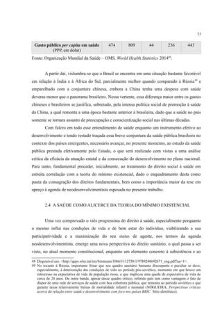 33
Gasto público per capita em saúde
(PPP, em dólar)
474 809 44 236 443
Fonte: Organização Mundial da Saúde – OMS, World Health Statistics 201448
.
A partir daí, vislumbra-se que o Brasil se encontra em uma situação bastante favorável
em relação à Índia e à África do Sul, parcialmente melhor quando comparado à Rússia49
e
emparelhado com a conjuntura chinesa, embora a China tenha uma despesa com saúde
deveras menor que o panorama brasileiro. Nessa vertente, essa diferença maior entre os gastos
chineses e brasileiros se justifica, sobretudo, pela intensa política social de promoção à saúde
da China, a qual remonta a uma época bastante anterior à brasileira, dado que a saúde no país
somente se tornara assunto de preocupação e conscientização social nas últimas décadas.
Com fulcro em todo esse entendimento de saúde enquanto um instrumento efetivo ao
desenvolvimento e tendo restado traçada essa breve conjuntura da saúde pública brasileira no
contexto dos países emergentes, necessário avançar, no presente momento, ao estudo da saúde
pública prestada efetivamente pelo Estado, o que será realizado com vistas a uma análise
crítica da eficácia da atuação estatal e da consecução do desenvolvimento no plano nacional.
Para tanto, fundamental proceder, inicialmente, ao tratamento do direito social à saúde em
estreita correlação com a teoria do mínimo existencial, dado o enquadramento desta como
pauta da consagração dos direitos fundamentais, bem como a importância maior da tese em
apreço à agenda de neodesenvolvimentista esposada no presente trabalho.
2.4 A SAÚDE COMO ALICERCE DA TEORIA DO MÍNIMO EXISTENCIAL
Uma vez comprovado o viés progressista do direito à saúde, especialmente porquanto
o mesmo influi nas condições de vida e de bem estar do indivíduo, viabilizando a sua
participatividade e a maximização do seu status de agente, nos termos da agenda
neodesenvolvimentista, emerge uma nova perspectiva do direito sanitário, o qual passa a ser
visto, no atual momento constitucional, enquanto um elemento concreto à subsistência e ao
48 Disponível em: <http://apps.who.int/iris/bitstream/10665/112738/1/9789240692671_eng.pdf?ua=1>.
49 No tocante à Rússia, importante frisar que seu quadro sanitário bastante discrepante e peculiar se deve,
especialmente, à deterioração das condições de vida no período pós-soviético, momento em que houve um
retrocesso na expectativa de vida da população russa, o que implicou uma queda de expectativa de vida de
cerca de 20 anos. De outra banda, apesar desse quadro crítico, referido país tem como vantagem o fato de
dispor de uma rede de serviços de saúde com boa cobertura pública, que remonta ao período soviético e que
garante taxas relativamente baixas de mortalidade infantil e neonatal (NOGUEIRA, Perspectivas críticas
acerca da relação entre saúde e desenvolvimento com foco nos países BRIC. Sítio eletrônico).
 