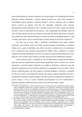 37
meras manifestações do mínimo existencial, até mesmo porque o rol fundamental de direitos,
porquanto deveras abrangente e prolixo, possui preceitos que nada dizem respeito às
necessidades maiores inerentes à natureza humana55
. Frise-se, outrossim, que os próprios
direitos conexos ao mínimo vital não são abrangidos totalmente neste conceito,
principalmente porque, conforme já visto, o mínimo existencial se refere a apenas um mínimo
de fatores viáveis à subsistência do ser humano, e não à dispensação de condições ótimas de
vida. Tal ideia permite concluir que somente uma parcela dos direitos que buscam melhorias
nas condições de vida e desenvolvimento, a exemplo dos direitos à dignidade humana, à vida
e à saúde, entre outros, é que se encontra afeta ao núcleo intangível do mínimo existencial56
.
De tudo isso se extrai, ainda, a manifesta essencialidade desse núcleo mínimo
existencial, cujos direitos sociais envolvidos devem, porquanto relacionados às condições
ínfimas sem as quais os indivíduos não sobrevivem nem se desenvolvem, em consonância
com a ponderação dos princípios preconizada por Robert Alexy, sobrepor-se às demais
categorias de direitos fundamentais, inclusive seus pares de cunho predominantemente social,
tendo em vista a enorme carga valorativa em redor desses preceitos fundamentais mínimos57
.
Dessa ordem de ideias e avaliando-se, à luz do ordenamento constitucional brasileiro,
quais dos preceitos fundamentais (sociais) devem preponderar sobre os demais, em vista de
integrarem o conteúdo mínimo existencial, nos moldes já declinados, evidencia-se que três
garantias constitucionais são de máxima importância à consagração da tese do núcleo vital de
direitos, sobretudo porque, sob vários aspectos, as mesmas integram os elementos e condições
de vida sem os quais o ser humano não subsiste nem, sequer, progride, chegando, inclusive, a
condicionarem a própria existência humana. São eles os direitos fundamentais à dignidade da
pessoa humana, à vida e à saúde, remetidos recorrentemente na Carta Constitucional e
principais elementos viabilizadores do mínimo vital, conforme tratado a seguir.
55 Atendo-se especificamente ao núcleo existencial que se encontra positivado no ordenamento jurídico pátrio,
Sarlet e Figueiredo lecionam que o mínimo vital passa a ser consagrado, sobretudo, na essência de alguns
direitos de cunho social, não se confundindo, porém, com os mesmos, posto que a enorme abrangência desse
rol de direitos faz com que parcela deles seja supérflua. Neste sentido, dispõem: “o Poder Constituinte de
1988 acabou por reconhecer um conjunto heterogêneo e abrangente de direitos (fundamentais) sociais, o que,
sem que se deixe de admitir a existência de diversos problemas ligados a uma precária técnica legislativa e
sofrível sistematização […] acaba por gerar consequências relevantes para a compreensão do que são, afinal
de contas, os direitos sociais como direitos fundamentais” (SARLET; FIGUEIREDO, 2008. p. 3).
56 Arrematando a ideia de que apenas uma parcela dos direitos sociais se encontra afetada à noção do mínimo
vital, merece destaque o escólio de Ingo Sarlet e Mariana Filchtiner Figueiredo, para quem: “[...] os próprios
direitos sociais específicos (como a assistência social, a saúde, a moradia, a previdência social, o salário
mínimo dos trabalhadores, entre outros) acabaram por abarcar algumas das dimensões do mínimo existencial,
muito embora não possam e não devam ser (os direitos sociais) reduzidos pura e simplesmente a
concretizações e garantias do mínimo existencial [...]” (SARLET; FIGUEIREDO, 2008. p. 10).
57 In ALEXY, 2002. p. 419/494.
 