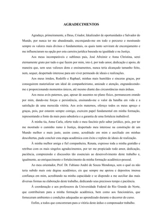AGRADECIMENTOS
Agradeço, primeiramente, a Deus, Criador, Idealizador de oportunidades e Salvador do
Mundo, por nunca ter me abandonado, encorajando-me em todo o percurso e mostrando
sempre os valores mais divinos e fundamentais, os quais tanto serviram de encorajamento e
me influenciaram na opção por esta carreira jurídica baseada na igualdade e na Justiça.
Aos meus incomparáveis e sublimes pais, José Afreimir e Anna Christina, serei
eternamente grato por tudo o que fazem por mim, isto é, por todo amor, dedicação e apoio, de
maneira que, sem seus valiosos dons e ensinamentos, nunca teria alcançado tamanho feito,
nem, sequer, despertado interesse para um viver permeado de ideais e realizações.
Aos meus irmãos, Rodolfo e Raphael, minhas mais humildes e sinceras graças, por
conseguirem materializar um ideal de companheirismo, amizade e atenção, engrandecendo-
me e proporcionando momentos únicos, até mesmo diante das circunstâncias mais árduas.
Aos meus avós paternos, que, apesar de ausentes no plano físico, permanecem orando
por mim, dando-me forças e persistência, ensinando-me o valor da batalha em vida e a
satisfação de uma merecida vitória. Aos avós maternos, ofereço todos os meus apreço e
graças, pois, por estarem sempre comigo, exercem papel fundamental em minha formação,
representando a fonte da mais pura sabedoria e a garantia de uma fortaleza inabalável.
À minha tia, Anna Carla, oferto todo o meu fascínio pelo saber jurídico, pois, por ter
me mostrado o caminho rumo à Justiça, despertado meu interesse na construção de um
Mundo melhor e mais justo, assim como, acreditado em mim e auxiliado em minhas
descobertas, pude concluir esta etapa acadêmica com êxito e repleto de ideais de realização.
À minha melhor amiga e fiel companheira, Renata, expresso toda a minha gratidão e
retribuo com os mais singelos agradecimentos, por ter me propiciado todo amor, dedicação,
paciência, compreensão e discussões tão essenciais ao desenvolvimento deste trabalho e,
igualmente, ao enriquecimento e fortalecimento da minha formação acadêmico-pessoal.
Ao meu orientador, Prof. Dr. Fabiano André de Souza Mendonça, sem o qual eu não
teria subido mais este degrau acadêmico, eis que sempre me apoiou e depositou imensa
confiança em mim, acreditando na minha capacidade e se dispondo a me auxiliar das mais
diversas formas na elaboração deste trabalho, dedicando seus preciosos tempo e paciência.
À coordenação e aos professores da Universidade Federal do Rio Grande do Norte,
que contribuíram para a minha formação acadêmica, bem como aos funcionários, que
forneceram ambientes e condições adequadas ao aprendizado durante o decorrer do curso.
Enfim, a todos que concorreram para a vitória deste árduo e compensador trabalho.
 