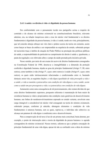 38
2.4.1 A saúde e os direitos à vida e à dignidade da pessoa humana
Em conformidade com o pensamento tecido nos parágrafos acima a respeito do
conteúdo e do alcance do mínimo existencial no constitucionalismo brasileiro, relevante
adentrar, ora, na relação inequívoca entre a tese do núcleo vital fundamental e os direitos
fundamentais à dignidade da pessoa humana, à vida e à saúde, tendo em vista, principalmente,
que tal conexão almeja esboçar um viés claro e prático acerca da teoria em comento, assim
como lançar as bases da análise a ser empreendida na sequência do estudo, sobretudo porque
tal raciocínio traça o âmbito de atuação do Poder Público na prestação das políticas públicas
de saúde, a responsabilidade do particular no cumprimento do direito à saúde e, igualmente, a
pauta da regulação a ser efetivada sobre o campo da saúde prestada pela iniciativa privada.
Nesse sentido, por meio de um exame do acervo de direitos fundamentais consagrados
na Constituição Federal de 1988, denota-se a intangibilidade e a dimensão da proteção
conferida à dignidade humana, alçada ao grau de princípio fundamental (Artigo 1º, III, entre
outros), como também à vida (Artigo 5º, caput, entre outros) e à saúde (Artigo 6º, caput, entre
outros), as quais estão intrinsecamente relacionadas e condicionadas entre si, bastando
destacar, nesse viés, as seguintes ilações: a vida digna (qualidade de vida) pressupõe a vida e
a saúde; a vida se mantém e potencializa com condições de vida dignas e com a saúde; assim
como a saúde tem por pressuposto a vida e se potencializa com condições de vida dignas.
Justamente como uma consequência de tal posicionamento, não restam dúvidas de que
estes direitos fundamentais supremos, porquanto referentes à manutenção do bem maior da
existência humana (a vida) e propiciadores das condições mais genéricas do desenvolvimento
humano, nas linhas do neodesenvolvimentismo esposado no estudo vertente, envolvem uma
carga intangível e considerável do núcleo vital consagrado na teoria do mínimo existencial,
sobretudo porque, conforme já aduzido, abrangem elementos e condições de vida
fundamentais à natureza humana, sem as quais, reprise-se, o indivíduo não sobrevive ou
alcança um patamar de vida digno e condizente com o desenvolvimento.
Para a comprovação de tal nexo à luz de um prisma mais conceitual, basta denotar, por
exemplo, o ponto de intersecção entre a teoria da dignidade da pessoa humana e a agenda
consagradora do mínimo existencial. Nesses termos, saliente-se que a própria concepção do
princípio fundamental de uma vida digna, apesar de não se confundir com a ideia do mínimo
 