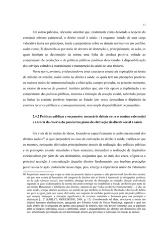 41
Em outras palavras, relevante salientar que, exatamente como denotado a respeito do
conteúdo mínimo existencial, o direito social à saúde: 1) enquanto dotado de uma carga
valorativa ínsita aos princípios, tende a preponderar sobre os demais normativos em conflito,
assim como; 2) desenrola-se por meio de deveres de abstenção e, principalmente, de ação, os
quais impõem ao destinatário da norma uma linha de conduta positiva voltada ao
cumprimento de prestações e de políticas públicas positivas direcionadas à disponibilização
dos serviços voltados à maximização e manutenção da saúde de seus titulares.
Nesse norte, portanto, evidenciando-se estes caracteres essenciais impingidos na teoria
do mínimo existencial, assim como no direito à saúde, os quais têm nas prestações positivas
os maiores meios de instrumentalização e efetivação, cumpre proceder, no presente momento,
ao exame da reserva do possível, instituto jurídico que, em viés oposto à implantação e ao
cumprimento das políticas públicas, tenciona a limitação da atuação estatal, sobretudo porque
as linhas de conduta positivas impostas ao Estado lato sensu demandam o dispêndio de
enormes recursos públicos e, consequentemente, uma ampla disponibilidade orçamentária.
2.4.2 Políticas públicas e orçamento: necessário debate entre o mínimo existencial
e a teoria da reserva do possível no plano da efetivação do direito social à saúde
Em vista de tal ordem de ideias, focando-se especificamente o cunho prestacional dos
direitos sociais60
, o qual prepondera no caso da realização do direito à saúde, verifica-se que
os mesmos, porquanto efetivados principalmente através da realização das políticas públicas
e de prestações estatais vinculadas a bens materiais, demandam a realização de dispêndios
elevadíssimos por parte de seu destinatário, conjuntura que, no mais das vezes, afigura-se a
principal restrição à concretização daqueles direitos fundamentais que impõem prestações
positivas ou de ação. Justamente nessa etapa, pois, emerge a importância maior do tratamento
60 Importante asseverar que o que se trata no presente tópico é apenas o viés prestacional dos direitos sociais,
eis que, nos termos já denotados, tal categoria de direitos não se limita à imposição de obrigações positivas
ou de ação (função social), mas também, abrange deveres de abstenção ou omissão (função individual),
segundo os quais o destinatário da norma não pode restringir ou inviabilizar a fruição do direito por parte de
seu titular. Denotando o hibridismo dos direitos, saliente-se que “todos os direitos fundamentais […] são, de
certo modo, sempre direitos positivos, no sentido de que também os direitos de liberdade e direitos de defesa
em geral exigem, para que sejam efetivados, um conjunto de medidas positivas por parte do poder público e
que sempre abrangem a alocação significativa de recursos materiais e humanos para sua proteção e
efetivação […]” (SARLET; FIGUEIREDO, 2008. p. 12). Corroborando tal ideia, destaca-se a teoria dos
direitos humanos plurifuncionais, apregoada por Fabiano André de Souza Mendonça, segundo a qual um
dado direito não se enquadra em apenas uma geração de direitos, mas sim, possui elementos que se espraiam
entre as funções individual, social e ambiental, sendo o enquadramento dos direitos em dimensões, por sua
vez, determinado pela função de um determinado direito que prevalece e sobressai em relação às demais.
 
