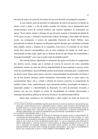 42
da teoria da reserva do possível, nos termos do que será discutido nos parágrafos seguintes.
A esse respeito, antes de proceder às implicações da reserva do possível no âmbito do
direito social à saúde e a fim de melhor entender tal instituto, faz-se fundamental tecer
esclarecimentos acerca do contexto histórico que conferiu supedâneo ao instrumento em
apreço. Nessa esteira, salutar o destaque de que tal teoria remonta à Alemanha da década de
1970, época em que, o Tribunal Constitucional Federal, discutindo a efetividade dos direitos
sociais em contraponto à reserva da capacidade financeira do Poder Público, mais
precisamente no âmbito do ingresso na educação superior, decidira que a prestação reclamada
pelo cidadão, mesmo a despeito de se enquadrar, prima facie, no conteúdo de um direito
social, deve possuir correspondência com as reais condições do Estado, de modo que o
administrado só pode exigir aquilo que se encontre dentro de uma relação de razoabilidade e
de proporcionalidade61
com o que se pode exigir da entidade estatal62
.
Sob referido prisma, adentrando no tratamento dos gastos envolvidos no cumprimento
dos direitos sociais, emerge que o instituto da reserva do possível, tal como concebido
atualmente, transita em redor das efetivas disponibilidade de bens materiais e recursos, assim
como da razoabilidade e da possibilidade jurídica da prestação reclamada para o cumprimento
do direito social. Desse modo, passa a discutir a responsabilidade do destinatário do direito à
luz de três prismas distintos, porém estritamente relacionados entre si, quais sejam: um
essencialmente fático, isto é, voltado à aferição de recursos concretos ao cumprimento da
medida (verbas, leitos, medicamentos); outro puramente jurídico, encarregado de analisar a
capacidade jurídica e a plausibilidade da disposição em redor da prestação invocada; o
terceiro, por sua vez, dirigido ao exame da razoabilidade da conduta, aproximando a
realização das políticas públicas ao dever de eficiência63
da Administração Pública.
Dessa feita, tomando-se em consideração o plano tríplice da teoria da reserva do
61 Ao se tratar do elemento razoabilidade enquanto pauta da teoria da reserva do possível, o qual preconiza que,
ainda que o Estado detenha recursos e capacidade jurídica, só pode o titular do direito social reclamar uma
prestação positiva se a mesma estiver dentro de uma lógica de razoabilidade e proporcionalidade, esboça-se,
desde já, uma relação entre a efetivação dos direitos sociais prestacionais e o princípio constitucional da
eficiência administrativa, nos termos do entendimento que será retomado e aprofundado no tópico 3.3.
62 In SARLET; FIGUEIREDO, 2008. p. 13/14.
63 Adiantando a aplicação do princípio da eficiência na efetivação dos direitos sociais e, especificamente, do
cumprimento das políticas públicas, mesmo a despeito do melhor tratamento do tema no tópico 3.3, infra,
urge ressaltar que as prestações reclamadas ao Poder Público devem ser razoáveis e proporcionais para serem
exigíveis. Isto é dizer, nos termos da abalizada doutrina pátria: "[...] que os responsáveis pela efetivação de
direitos fundamentais [...] deverão observar os critérios parciais de adequação (aptidão do meio no que diz
com a consecução da finalidade almejada), necessidade (menor sacrifício do direito restringido) e da
proporcionalidade em sentido estrito (avaliação da equação custo-benefício - para alguns, da razoabilidade no
que diz com a relação entre os meios e os fins" (SARLET; FIGUEIREDO, 2008. p. 16).
 