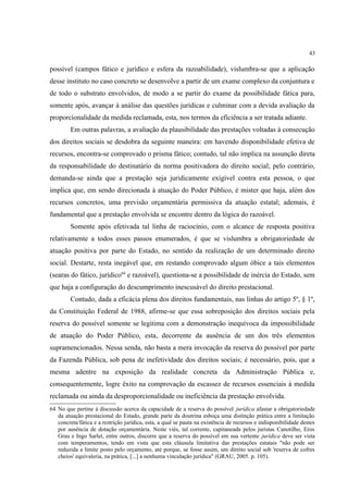 43
possível (campos fático e jurídico e esfera da razoabilidade), vislumbra-se que a aplicação
desse instituto no caso concreto se desenvolve a partir de um exame complexo da conjuntura e
de todo o substrato envolvidos, de modo a se partir do exame da possibilidade fática para,
somente após, avançar à análise das questões jurídicas e culminar com a devida avaliação da
proporcionalidade da medida reclamada, esta, nos termos da eficiência a ser tratada adiante.
Em outras palavras, a avaliação da plausibilidade das prestações voltadas à consecução
dos direitos sociais se desdobra da seguinte maneira: em havendo disponibilidade efetiva de
recursos, encontra-se comprovado o prisma fático; contudo, tal não implica na assunção direta
da responsabilidade do destinatário da norma positivadora do direito social; pelo contrário,
demanda-se ainda que a prestação seja juridicamente exigível contra esta pessoa, o que
implica que, em sendo direcionada à atuação do Poder Público, é mister que haja, além dos
recursos concretos, uma previsão orçamentária permissiva da atuação estatal; ademais, é
fundamental que a prestação envolvida se encontre dentro da lógica do razoável.
Somente após efetivada tal linha de raciocínio, com o alcance de resposta positiva
relativamente a todos esses passos enumerados, é que se vislumbra a obrigatoriedade de
atuação positiva por parte do Estado, no sentido da realização de um determinado direito
social. Destarte, resta inegável que, em restando comprovado algum óbice a tais elementos
(searas do fático, jurídico64
e razoável), questiona-se a possibilidade de inércia do Estado, sem
que haja a configuração do descumprimento inescusável do direito prestacional.
Contudo, dada a eficácia plena dos direitos fundamentais, nas linhas do artigo 5º, § 1º,
da Constituição Federal de 1988, afirme-se que essa sobreposição dos direitos sociais pela
reserva do possível somente se legitima com a demonstração inequívoca da impossibilidade
de atuação do Poder Público, esta, decorrente da ausência de um dos três elementos
supramencionados. Nessa senda, não basta a mera invocação da reserva do possível por parte
da Fazenda Pública, sob pena de inefetividade dos direitos sociais; é necessário, pois, que a
mesma adentre na exposição da realidade concreta da Administração Pública e,
consequentemente, logre êxito na comprovação da escassez de recursos essenciais à medida
reclamada ou ainda da desproporcionalidade ou ineficiência da prestação envolvida.
64 No que pertine à discussão acerca da capacidade de a reserva do possível jurídica afastar a obrigatoriedade
da atuação prestacional do Estado, grande parte da doutrina esboça uma distinção prática entre a limitação
concreta/fática e a restrição jurídica, esta, a qual se pauta na existência de recursos e indisponibilidade destes
por ausência de dotação orçamentária. Neste viés, tal corrente, capitaneada pelos juristas Canotilho, Eros
Grau e Ingo Sarlet, entre outros, discorre que a reserva do possível em sua vertente jurídica deve ser vista
com temperamentos, tendo em vista que esta cláusula limitativa das prestações estatais "não pode ser
reduzida a limite posto pelo orçamento, até porque, se fosse assim, um direito social sob 'reserva de cofres
cheios' equivaleria, na prática, [...] a nenhuma vinculação jurídica" (GRAU, 2005. p. 105).
 