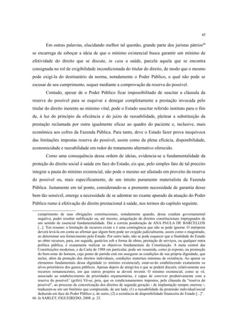 45
Em outras palavras, elucidando melhor tal questão, grande parte dos juristas pátrios66
se encarrega de esboçar a ideia de que o mínimo existencial busca garantir um mínimo de
efetividade do direito que se discute, in casu a saúde, parcela aquela que se encontra
consignada no rol de exigibilidade incondicionada do titular do direito, de modo que o mesmo
pode exigi-la do destinatário da norma, notadamente o Poder Público, o qual não pode se
escusar de seu cumprimento, sequer mediante a comprovação da reserva do possível.
Contudo, apesar de o Poder Público ficar impossibilitado de suscitar a cláusula da
reserva do possível para se esquivar e denegar completamente a prestação invocada pelo
titular do direito inerente ao mínimo vital, pode o Estado suscitar referido instituto para o fim
de, à luz do princípio da eficiência e do juízo de razoabilidade, pleitear a substituição da
prestação reclamada por outra igualmente eficaz ao quadro do paciente e, inclusive, mais
econômica aos cofres da Fazenda Pública. Para tanto, deve o Estado fazer prova inequívoca
das limitações impostas reserva do possível, assim como da plena eficácia, disponibilidade,
economicidade e razoabilidade em redor do tratamento alternativo oferecido.
Como uma consequência dessa ordem de ideias, evidencia-se a fundamentalidade da
proteção do direito social à saúde em face do Estado, eis que, pelo simples fato de tal preceito
integrar a pauta do mínimo existencial, não pode o mesmo ser afastado em proveito da reserva
do possível ou, mais especificamente, de um intuito puramente materialista da Fazenda
Pública. Justamente em tal ponto, considerando-se a premente necessidade de garantia desse
bem tão sensível, emerge a necessidade de se adentrar no exame apurado da atuação do Poder
Público rumo à efetivação do direito prestacional à saúde, nos termos do capítulo seguinte.
cumprimento de suas obrigações constitucionais, notadamente quando, dessa conduta governamental
negativa, puder resultar nulificação ou, até mesmo, aniquilação de direitos constitucionais impregnados de
um sentido de essencial fundamentalidade. Daí a correta ponderação de ANA PAULA DE BARCELLOS
[...]: 'Em resumo: a limitação de recursos existe e é uma contingência que não se pode ignorar. O intérprete
deverá levá-la em conta ao afirmar que algum bem pode ser exigido judicialmente, assim como o magistrado,
ao determinar seu fornecimento pelo Estado. Por outro lado, não se pode esquecer que a finalidade do Estado
ao obter recursos, para, em seguida, gastá-los sob a forma de obras, prestação de serviços, ou qualquer outra
política pública, é exatamente realizar os objetivos fundamentais da Constituição. A meta central das
Constituições modernas, e da Carta de 1988 em particular, pode ser resumida, como já exposto, na promoção
do bem-estar do homem, cujo ponto de partida está em assegurar as condições de sua própria dignidade, que
inclui, além da proteção dos direitos individuais, condições materiais mínimas de existência. Ao apurar os
elementos fundamentais dessa dignidade (o mínimo existencial), estar-se-ão estabelecendo exatamente os
alvos prioritários dos gastos públicos. Apenas depois de atingi-los é que se poderá discutir, relativamente aos
recursos remanescentes, em que outros projetos se deverá investir. O mínimo existencial, como se vê,
associado ao estabelecimento de prioridades orçamentárias, é capaz de conviver produtivamente com a
reserva do possível.' (grifei) Vê-se, pois, que os condicionamentos impostos, pela cláusula da “reserva do
possível”, ao processo de concretização dos direitos de segunda geração - de implantação sempre onerosa -,
traduzem-se em um binômio que compreende, de um lado, (1) a razoabilidade da pretensão individual/social
deduzida em face do Poder Público e, de outro, (2) a existência de disponibilidade financeira do Estado [...]”.
66 In SARLET; FIGUEIREDO, 2008. p. 23.
 