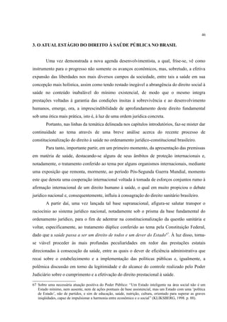 46
3. O ATUAL ESTÁGIO DO DIREITO À SAÚDE PÚBLICA NO BRASIL
Uma vez demonstrada a nova agenda desenvolvimentista, a qual, frise-se, vê como
instrumento para o progresso não somente os avanços econômicos, mas, sobretudo, a efetiva
expansão das liberdades nos mais diversos campos da sociedade, entre tais a saúde em sua
concepção mais holística, assim como tendo restado inegável a abrangência do direito social à
saúde no conteúdo inabalável do mínimo existencial, de modo que o mesmo integra
prestações voltadas à garantia das condições ínsitas à sobrevivência e ao desenvolvimento
humanos, emerge, ora, a imprescindibilidade de aprofundamento deste direito fundamental
sob uma ótica mais prática, isto é, à luz de uma ordem jurídica concreta.
Portanto, nas linhas da temática delineada nos capítulos introdutórios, faz-se mister dar
continuidade ao tema através de uma breve análise acerca do recente processo de
constitucionalização do direito à saúde no ordenamento jurídico-constitucional brasileiro.
Para tanto, importante partir, em um primeiro momento, da apresentação das premissas
em matéria de saúde, destacando-se alguns de seus âmbitos de proteção internacionais e,
notadamente, o tratamento conferido ao tema por alguns organismos internacionais, mediante
uma exposição que remonta, mormente, ao período Pós-Segunda Guerra Mundial, momento
este que denota uma cooperação internacional voltada à tomada de esforços conjuntos rumo à
afirmação internacional de um direito humano à saúde, o qual em muito propiciou o debate
jurídico nacional e, consequentemente, influiu à consagração do direito sanitário brasileiro.
A partir daí, uma vez lançada tal base supranacional, afigura-se salutar transpor o
raciocínio ao sistema jurídico nacional, notadamente sob o prisma da base fundamental do
ordenamento jurídico, para o fim de adentrar na constitucionalização da questão sanitária e
voltar, especificamente, ao tratamento dúplice conferido ao tema pela Constituição Federal,
dado que a saúde passa a ser um direito de todos e um dever do Estado67
. À luz disso, torna-
se viável proceder às mais profundas peculiaridades em redor das prestações estatais
direcionadas à consecução da saúde, entre as quais o dever de eficiência administrativa que
recai sobre o estabelecimento e a implementação das políticas públicas e, igualmente, a
polêmica discussão em torno da legitimidade e do alcance do controle realizado pelo Poder
Judiciário sobre o cumprimento e a efetivação do direito prestacional à saúde.
67 Sobre uma necessária atuação positiva do Poder Público: “Um Estado inteligente na área social não é um
Estado mínimo, nem ausente, nem de ações pontuais de base assistencial, mas um Estado com uma ‘política
de Estado’, não de partidos, e sim de educação, saúde, nutrição, cultura, orientado para superar as graves
iniqüidades, capaz de impulsionar a harmonia entre econômico e o social” (KLIKSBERG, 1998. p. 88).
 
