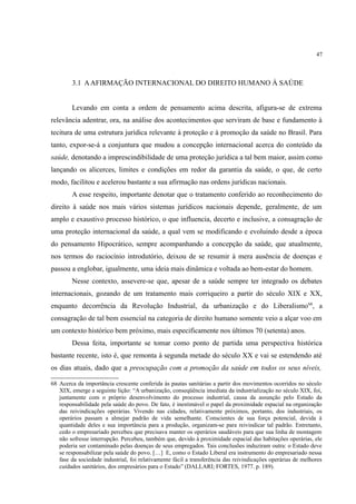 47
3.1 AAFIRMAÇÃO INTERNACIONAL DO DIREITO HUMANO À SAÚDE
Levando em conta a ordem de pensamento acima descrita, afigura-se de extrema
relevância adentrar, ora, na análise dos acontecimentos que serviram de base e fundamento à
tecitura de uma estrutura jurídica relevante à proteção e à promoção da saúde no Brasil. Para
tanto, expor-se-á a conjuntura que mudou a concepção internacional acerca do conteúdo da
saúde, denotando a imprescindibilidade de uma proteção jurídica a tal bem maior, assim como
lançando os alicerces, limites e condições em redor da garantia da saúde, o que, de certo
modo, facilitou e acelerou bastante a sua afirmação nas ordens jurídicas nacionais.
A esse respeito, importante denotar que o tratamento conferido ao reconhecimento do
direito à saúde nos mais vários sistemas jurídicos nacionais depende, geralmente, de um
amplo e exaustivo processo histórico, o que influencia, decerto e inclusive, a consagração de
uma proteção internacional da saúde, a qual vem se modificando e evoluindo desde a época
do pensamento Hipocrático, sempre acompanhando a concepção da saúde, que atualmente,
nos termos do raciocínio introdutório, deixou de se resumir à mera ausência de doenças e
passou a englobar, igualmente, uma ideia mais dinâmica e voltada ao bem-estar do homem.
Nesse contexto, assevere-se que, apesar de a saúde sempre ter integrado os debates
internacionais, gozando de um tratamento mais corriqueiro a partir do século XIX e XX,
enquanto decorrência da Revolução Industrial, da urbanização e do Liberalismo68
, a
consagração de tal bem essencial na categoria de direito humano somente veio a alçar voo em
um contexto histórico bem próximo, mais especificamente nos últimos 70 (setenta) anos.
Dessa feita, importante se tomar como ponto de partida uma perspectiva histórica
bastante recente, isto é, que remonta à segunda metade do século XX e vai se estendendo até
os dias atuais, dado que a preocupação com a promoção da saúde em todos os seus níveis,
68 Acerca da importância crescente conferida às pautas sanitárias a partir dos movimentos ocorridos no século
XIX, emerge a seguinte lição: “A urbanização, conseqüência imediata da industrialização no século XIX, foi,
juntamente com o próprio desenvolvimento do processo industrial, causa da assunção pelo Estado da
responsabilidade pela saúde do povo. De fato, é inestimável o papel da proximidade espacial na organização
das reivindicações operárias. Vivendo nas cidades, relativamente próximos, portanto, dos industriais, os
operários passam a almejar padrão de vida semelhante. Conscientes de sua força potencial, devida à
quantidade deles e sua importância para a produção, organizam-se para reivindicar tal padrão. Entretanto,
cedo o empresariado percebeu que precisava manter os operários saudáveis para que sua linha de montagem
não sofresse interrupção. Percebeu, também que, devido à proximidade espacial das habitações operárias, ele
poderia ser contaminado pelas doenças de seus empregados. Tais conclusões induziram outra: o Estado deve
se responsabilizar pela saúde do povo. […] E, como o Estado Liberal era instrumento do empresariado nessa
fase da sociedade industrial, foi relativamente fácil a transferência das reivindicações operárias de melhores
cuidados sanitários, dos empresários para o Estado” (DALLARI; FORTES, 1977. p. 189).
 