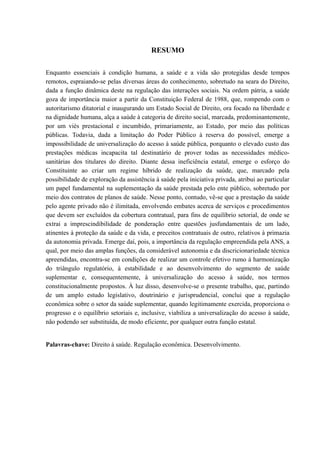 RESUMO
Enquanto essenciais à condição humana, a saúde e a vida são protegidas desde tempos
remotos, espraiando-se pelas diversas áreas do conhecimento, sobretudo na seara do Direito,
dada a função dinâmica deste na regulação das interações sociais. Na ordem pátria, a saúde
goza de importância maior a partir da Constituição Federal de 1988, que, rompendo com o
autoritarismo ditatorial e inaugurando um Estado Social de Direito, ora focado na liberdade e
na dignidade humana, alça a saúde à categoria de direito social, marcada, predominantemente,
por um viés prestacional e incumbido, primariamente, ao Estado, por meio das políticas
públicas. Todavia, dada a limitação do Poder Público à reserva do possível, emerge a
impossibilidade de universalização do acesso à saúde pública, porquanto o elevado custo das
prestações médicas incapacita tal destinatário de prover todas as necessidades médico-
sanitárias dos titulares do direito. Diante dessa ineficiência estatal, emerge o esforço do
Constituinte ao criar um regime híbrido de realização da saúde, que, marcado pela
possibilidade de exploração da assistência à saúde pela iniciativa privada, atribui ao particular
um papel fundamental na suplementação da saúde prestada pelo ente público, sobretudo por
meio dos contratos de planos de saúde. Nesse ponto, contudo, vê-se que a prestação da saúde
pelo agente privado não é ilimitada, envolvendo embates acerca de serviços e procedimentos
que devem ser excluídos da cobertura contratual, para fins de equilíbrio setorial, de onde se
extrai a imprescindibilidade de ponderação entre questões jusfundamentais de um lado,
atinentes à proteção da saúde e da vida, e preceitos contratuais de outro, relativos à primazia
da autonomia privada. Emerge daí, pois, a importância da regulação empreendida pela ANS, a
qual, por meio das amplas funções, da considerável autonomia e da discricionariedade técnica
apreendidas, encontra-se em condições de realizar um controle efetivo rumo à harmonização
do triângulo regulatório, à estabilidade e ao desenvolvimento do segmento de saúde
suplementar e, consequentemente, à universalização do acesso à saúde, nos termos
constitucionalmente propostos. À luz disso, desenvolve-se o presente trabalho, que, partindo
de um amplo estudo legislativo, doutrinário e jurisprudencial, conclui que a regulação
econômica sobre o setor da saúde suplementar, quando legitimamente exercida, proporciona o
progresso e o equilíbrio setoriais e, inclusive, viabiliza a universalização do acesso à saúde,
não podendo ser substituída, de modo eficiente, por qualquer outra função estatal.
Palavras-chave: Direito à saúde. Regulação econômica. Desenvolvimento.
 
