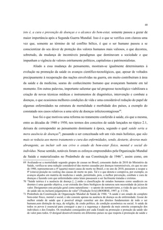 48
isto é, a cura e prevenção de doenças e o alcance do bem-estar, somente passou a gozar de
maior importância após a Segunda Guerra Mundial. Isso é o que se verifica com clareza uma
vez que, somente ao término de tal conflito bélico, é que o ser humano passou a se
conscientizar do seu dever de proteção dos valores humanos mais valiosos, o que decorreu,
sobretudo, da mudança de incontáveis paradigmas que dominavam a sociedade e que
impunham a vigência de valores estritamente políticos, capitalistas e patrimonialistas.
Aliado a essa mudança do pensamento, mostram-se igualmente determinantes à
evolução na promoção da saúde os avanços científico-tecnológicos, que, apesar de voltados
precipuamente à recuperação das nações envolvidas na guerra, em muito contribuíram à área
da saúde e da medicina, searas do conhecimento humano que avançaram bastante em tal
momento. Em outras palavras, importante salientar que tal progresso tecnológico viabilizara a
criação de novas técnicas médicas e instrumentos de diagnóstico, intervenção e combate a
doenças, o que ocasionou melhores condições de vida e uma considerável redução do papel de
algumas enfermidades na estrutura de mortalidade e morbidade dos países, a exemplo do
constatado nos casos relativos a uma série de doenças infectocontagiosas69
.
Isso foi o que motivou uma reforma no tratamento conferido à saúde, eis que a mesma,
entre as décadas de 1940 e 1950, nos termos dos conceitos de saúde lançados no tópico 2.1,
deixara de corresponder ao pensamento dominante à época, segundo o qual saúde seria a
mera ausência de doenças70
, passando a ser conceituada sob um viés mais holístico, que não
mais se reduzia aos meros tratamento e cura das enfermidades, sendo, destarte, deveras mais
abrangente, ao incluir sob seu crivo o estado de bem-estar físico, mental e social do
indivíduo. Nesse sentido, notáveis foram os esforços empreendidos pela Organização Mundial
de Saúde e materializados no Preâmbulo de sua Constituição de 194671
, assim como, em
69 Avaliando-se a mortalidade segundo grupos de causas no Brasil, consoante dados de 2010 do Ministério da
Saúde, verifica-se uma redução considerável das mortes causadas por doenças transmissíveis, eis que no ano
de 1980, representavam a 4ª (quarta) maior causa de morte no Brasil, e no ano de 2010, passaram a ocupar a
8ª (oitava) posição no ranking das causas de morte no país. Tal é o que denota e comprova, por exemplo, os
avanços alçados em matéria de medicina e saúde, permitindo, pois, a melhor prevenção, combate e cura de
doenças e fazendo com que enfermidades antes letais passassem a ser facilmente tratadas e extintas.
70 “Saúde teórica é a ausência de doença [...] então a classificação de estados humanos como saudáveis ou
doentes é uma questão objetiva, a ser extraída dos fatos biológicos da natureza sem necessidade de juízos de
valor. Designemos esta posição geral como naturalismo – o oposto do normativismo, a visão de que os juízos
de saúde são ou incluem julgamentos de valor” [Tradução livre] (BOORSE, 1997. p. 1/134).
71 Preâmbulo da Constituição de Organização Mundial de Saúde de 1946: “A saúde é um estado de completo
bem-estar físico, mental e social, e não consiste apenas na ausência de doença ou de enfermidade. Gozar do
melhor estado de saúde que é possível atingir constitui um dos direitos fundamentais de todo o ser
humano,sem distinção de raça, de religião, de credo político, de condição econômica ou social. A saúde de
todos os povos é essencial para conseguir a paz e a segurança e depende da mais estreita cooperação dos
indivíduos e dos Estados. Os resultados conseguidos por cada Estado na promoção e proteção da saúde são
de valor para todos. O desigual desenvolvimento em diferentes países no que respeita à promoção de saúde e
 