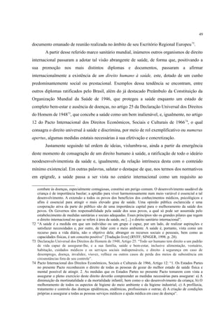 49
documento emanado de reunião realizada no âmbito de seu Escritório Regional Europeu72
.
A partir desse referido marco sanitário mundial, inúmeros outros organismos de direito
internacional passaram a adotar tal visão abrangente de saúde, de forma que, positivando a
sua promoção nos mais distintos diplomas e documentos, passaram a afirmar
internacionalmente a existência de um direito humano à saúde, este, dotado de um cunho
predominantemente social ou prestacional. Exemplos dessa tendência se encontram, entre
outros diplomas ratificados pelo Brasil, além do já destacado Preâmbulo da Constituição da
Organização Mundial da Saúde de 1946, que protegeu a saúde enquanto um estado de
completo bem-estar e ausência de doenças, no artigo 25 da Declaração Universal dos Direitos
do Homem de 194873
, que concebe a saúde como um bem inalienável, e, igualmente, no artigo
12 do Pacto Internacional dos Direitos Econômicos, Sociais e Culturais de 196674
, o qual
consagra o direito universal à saúde e discrimina, por meio de rol exemplificativo ou numerus
apertus, algumas medidas estatais necessárias à sua efetivação e concretização.
Justamente seguindo tal ordem de ideias, vislumbra-se, ainda a partir da emergência
deste momento de consagração de um direito humano à saúde, a ratificação de todo o ideário
neodesenvolvimentista da saúde e, igualmente, da relação intrínseca desta com o conteúdo
mínimo existencial. Em outras palavras, salutar o destaque de que, nos termos dos normativos
em epígrafe, a saúde passa a ser vista no cenário internacional como um requisito ao
combate às doenças, especialmente contagiosas, constitui um perigo comum. O desenvolvimento saudável da
criança é de importância basilar; a aptidão para viver harmoniosamente num meio variável é essencial a tal
desenvolvimento. A extensão a todos os povos dos benefícios dos conhecimentos médicos, psicológicos e
afins é essencial para atingir o mais elevado grau de saúde. Uma opinião pública esclarecida e uma
cooperação ativa da parte do público são de uma importância capital para o melhoramento da saúde dos
povos. Os Governos têm responsabilidade pela saúde dos seus povos, a qual só pode ser assumida pelo
estabelecimento de medidas sanitárias e sociais adequadas. Esses princípios são os grandes pilares que regem
o direito internacional no que se refere à área da saúde, ou [...] o direito sanitário internacional”.
72 “A saúde é a medida em que um indivíduo ou um grupo é capaz, por um lado, de realizar aspirações e
satisfazer necessidades e, por outro, de lidar com o meio ambiente. A saúde é, portanto, vista como um
recurso para a vida diária, não o objetivo dela; abranger os recursos sociais e pessoais, bem como as
capacidades físicas, é um conceito positivo” [Tradução livre] (RYFF; SINGER, 1998. p. 28).
73 Declaração Universal dos Direitos do Homem de 1948, Artigo 25: “Todo ser humano tem direito a um padrão
de vida capaz de assegurar-lhe, e a sua família, saúde e bem-estar, inclusive alimentação, vestuário,
habitação, cuidados médicos e os serviços sociais indispensáveis, e direito à segurança em caso de
desemprego, doença, invalidez, viuvez, velhice ou outros casos de perda dos meios de subsistência em
circunstâncias fora de seu controle”.
74 Pacto Internacional dos Direitos Econômicos, Sociais e Culturais de 1966, Artigo 12: “1. Os Estados Partes
no presente Pacto reconhecem o direito de todas as pessoas de gozar do melhor estado de saúde física e
mental possível de atingir. 2. As medidas que os Estados Partes no presente Pacto tomarem com vista a
assegurar o pleno exercício deste direito deverão compreender as medidas necessárias para assegurar: a) A
diminuição da mortinatalidade e da mortalidade infantil, bem como o são desenvolvimento da criança; b) O
melhoramento de todos os aspectos de higiene do meio ambiente e da higiene industrial; c) A profilaxia,
tratamento e controlo das doenças epidêmicas, endêmicas, profissionais e outras; d) A criação de condições
próprias a assegurar a todas as pessoas serviços médicos e ajuda médica em caso de doença”.
 