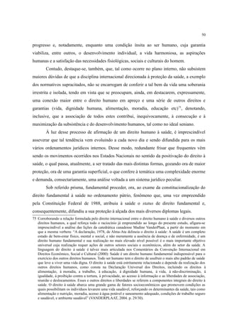 50
progresso e, notadamente, enquanto uma condição ínsita ao ser humano, cuja garantia
viabiliza, entre outros, o desenvolvimento individual, a vida harmoniosa, as aspirações
humanas e a satisfação das necessidades fisiológicas, sociais e culturais do homem.
Contudo, destaque-se, também, que, tal como ocorre no plano interno, não subsistem
maiores dúvidas de que a disciplina internacional direcionada à proteção da saúde, a exemplo
dos normativos supracitados, não se encarregam de conferir a tal bem da vida uma soberania
irrestrita e isolada, tendo em vista que se preocupam, ainda, em destacarem, expressamente,
uma conexão maior entre o direito humano em apreço e uma série de outros direitos e
garantias (vida, dignidade humana, alimentação, moradia, educação etc)75
, denotando,
inclusive, que a associação de todos estes contribui, inequivocamente, à consecução e à
maximização da subsistência e do desenvolvimento humanos, tal como no ideal seniano.
À luz desse processo de afirmação de um direito humano à saúde, é imprescindível
asseverar que tal tendência vem evoluindo a cada novo dia e sendo difundida para os mais
vários ordenamentos jurídicos internos. Desse modo, redundante frisar que frequentes vêm
sendo os movimentos ocorridos nos Estados Nacionais no sentido da positivação do direito à
saúde, o qual passa, atualmente, a ser tratado das mais distintas formas, gozando ora de maior
proteção, ora de uma garantia superficial, o que confere à temática uma complexidade enorme
e demanda, consectariamente, uma análise voltada a um sistema jurídico peculiar.
Sob referido prisma, fundamental proceder, ora, ao exame da constitucionalização do
direito fundamental à saúde no ordenamento pátrio, fenômeno que, uma vez empreendido
pela Constituição Federal de 1988, atribuiu à saúde o status de direito fundamental e,
consequentemente, difundiu a sua proteção à alçada dos mais diversos diplomas legais.
75 Corroborando a relação formulada pelo direito internacional entre o direito humano à saúde e diversos outros
direitos humanos, a qual reforça todo o raciocínio já empreendido ao longo do presente estudo, afigura-se
imprescindível a análise das lições da catedrática canadense Madine VanderPlaat, a partir do momento em
que a mesma verbera: “A declaração, 1978, de Alma-Ata delineia o direito à saúde: A saúde é um completo
estado de bem-estar físico, mental e social, e não meramente a ausência de doença e de enfermidade, é um
direito humano fundamental e sua realização no mais elevado nível possível é o mais importante objetivo
universal cuja realização requer ações de outros setores sociais e econômicos, além do setor da saúde. A
linguagem do direito à saúde é talvez mais articulada nos Comentários da Convenção Internacional em
Direitos Econômico, Social e Cultural (2000): Saúde é um direito humano fundamental indispensável para o
exercício dos outros direitos humanos. Todo ser humano tem o direito de usufruir o mais alto padrão de saúde
que leve a viver uma vida digna. O direito à saúde está estritamente relacionado e depende da realização dos
outros direitos humanos, como consta na Declaração Universal dos Direitos, incluindo os direitos à
alimentação, à moradia, a trabalho, à educação, à dignidade humana, à vida, à não-discriminação, à
igualdade, à proibição contra a tortura, à privacidade, ao acesso à informação e as liberdades de associação,
reunião e deslocamentos. Esses e outros direitos e liberdades se referem a componentes integrais do direito à
saúde. O direito à saúde abarca uma grande gama de fatores socioeconômicos que promovem condições as
quais possibilitam os indivíduos levarem uma vida saudável, reforçando os determinantes da saúde, tais como
alimentação e nutrição, moradia, acesso à água potável e saneamento adequado, condições de trabalho seguro
e saudável, e ambiente saudável” (VANDERPLAAT, 2004. p. 29/30).
 