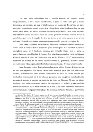 54
Com base nisso, evidencia-se que a reforma sanitária em comento influiu,
inequivocamente, a nova ordem constitucional, a ponto de fazer com que a mesma
inaugurasse um momento em que o Estado passa a ser incumbido de exercitar um papel
concreto e determinante rumo à promoção e efetivação da saúde, tendo em vista que este
direito social passa a ser tratado, conforme redação do artigo 196 da Carta Maior, enquanto
um verdadeiro direito de todos e dever do Estado, garantido mediante políticas sociais e
econômicas que visem à redução do risco de doença e de outros agravos e ao acesso
universal e igualitário às ações e serviços para sua promoção, proteção e recuperação.
Desse modo, afigura-se, mais uma vez, inegável o cunho neodesenvolvimentista do
direito social à saúde no Brasil, de maneira que o mesmo passa a se encontrar, a partir da
emergência dessa novel tendência sanitária, em profunda relação com a teoria de
desenvolvimento como liberdade de Amartya Sen, haja vista se enquadrar, conforme lições da
Carta de Ottawa de 1986 da Organização das Nações Unidas - ONU79
, como condição
necessária ao alcance de um amplo desenvolvimento e, igualmente, enquanto recurso
essencial para a vida e capacidade individual com potencialidade e dever de ser aprimorada.
Nesse diapasão, a partir da constitucionalização da saúde e do ônus desta decorrente
de uma atuação positiva pelo Estado, faz-se mister asseverar que o país vem, nas últimas
décadas, experimentando uma melhora considerável no nível de saúde medido pela
mortalidade proporcional, isto é, por idade, o que denota uma redução da mortalidade entre
menores de um ano e aumento na proporção de óbitos na faixa dos 50 anos em diante,
conjuntura que reflete o aumento concreto da longevidade e a redução proporcional dos
índices de morte nas faixas etárias menores de 20 anos. Além disso, importante destacar que
constitui um outro avanço recente a redução das causas de morte mal definidas, o que retrata a
um 'inimigo' dos direitos do Homem, que por isso deve ter as suas atividades limitadas ao mínimo possível
(Estado Mínimo), mas uma instituição necessária para a própria garantia destes direitos na sociedade civil"
(SARMENTO, 2010. p. 129). A partir desse raciocínio, extrai-se, portanto, o cunho multifuncional dos
direitos fundamentais, eis que, ainda os direitos de 1ª geração (de matiz liberal; individual; de abstenção)
demandam prestações concretas do Estado em direção à efetivação e real concretização, não sendo, destarte,
meros direitos de defesa, de abstenção ou de omissão estatal, nos termos já denotados ao longo do estudo.
79 “Promoção da saúde é o nome dado ao processo de capacitação da comunidade para atuar na melhoria de sua
qualidade de vida e saúde, incluindo uma maior participação no controle deste processo. Para atingir um
estado de completo bem-estar físico, mental e social os indivíduos e grupos devem saber identificar
aspirações, satisfazer necessidades e modificar favoravelmente o meio ambiente. A saúde deve ser vista como
um recurso para a vida, e não como objetivo de viver. Nesse sentido, a saúde é um conceito positivo, que
enfatiza os recursos sociais e pessoais, bem como as capacidades físicas. Assim, a promoção da saúde não é
responsabilidade exclusiva do setor saúde, e vai para além de um estilo de vida saudável, na direção de um
bem-estar global. [...] As ações de promoção da saúde objetivam reduzir as diferenças no estado de saúde da
população e assegurar oportunidades e recursos igualitários para capacitar todas as pessoas a realizar
completamente seu potencial de saúde” (ORGANIZAÇÃO DAS NAÇÕES UNIDAS, 1986. Sítio eletrônico)
 