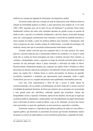 55
melhoria nos sistemas de captação de informação e de diagnóstico médico.
Na mesma senda, toda essa evolução em sede de saúde possui uma influência direta na
redução da mortalidade genérica no Brasil, a qual representou uma redução de 11,1% entre
1980 e 2001, passando, pois, de 6,3 para 5,6 por mil habitantes80
, no período. Desse modo,
fundamental verificar que todos estes resultados apontam um grande avanço na questão da
saúde no país, o que deve ser atribuído, notadamente, a diversos fatores, merecendo destaque
entre tais: a preocupação constitucional mais itinerante e envolvida na realidade brasileira; a
maior atuação do Estado, a partir de políticas públicas mais eficientes e abrangentes; bem
como o progresso nos mais variados campos do conhecimento, a exemplo da tecnologia e da
medicina, setores estes que se encontram intrinsecamente relacionados à saúde.
Contudo, salutar asseverar que esta conjuntura não é, em todo, positiva. Em outras
palavras, essencial explicitar que a mencionada melhoria nas condições e no acesso à saúde
ainda não se verifica de forma homogênea em todo o território nacional. Pelo contrário, as
variações e desigualdades sociais e regionais ao longo da extensão territorial pátria ainda se
mostram um dos principais óbices à plena realização e efetivação da saúde no Brasil.
Ilustrativamente, fundamental destacar que, enquanto nas regiões Norte e Nordeste os óbitos
decorrentes de doenças infecciosas, perinatais e mal definidas tiveram uma representatividade
maior, nas regiões Sul e Sudeste foram as mortes provenientes de doenças do aparelho
circulatório, respiratório e neoplasias que apresentaram maior proporção, tendo a região
Centro-Oeste, por sua vez, ocupado uma posição mais equilibrada e intermediária entre tais.
Com isso, resta inquestionável a ideia de que o acesso à saúde, apesar de
constitucionalizado e de seu âmbito concebidamente universal, ainda não se mostra acessível
à totalidade da população brasileira, de forma que inúmeras são as privações em sua prestação
a uma grande parte dos indivíduos, sobretudo àqueles que constituem vítimas das
desigualdades sociais e regionais. Entretanto, apesar de tais desafios, não há que se negar que
as políticas públicas implantadas e empreendidas vêm desempenhando um papel determinante
rumo à efetivação do direito à saúde no Brasil, o que se dá, sobretudo, em favor das classes
mais necessitadas, as quais são, igualmente, as mais numerosas, esquecidas e excluídas.
Facilmente comprova a importância das políticas públicas de saúde aos mais pobres o
seguinte gráfico, que demonstra os percentuais de pessoas que buscam atendimento médico
em postos ou centros de saúde públicos ou em consultórios particulares, a depender da renda:
80 In BRASIL. 2004. p. 87.
 