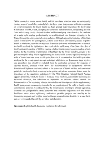 ABSTRACT
While essential to human nature, health and life have been protected since ancient times by
various areas of knowledge, particularly by the Law, given its dynamics within the regulation
of social interactions. In Brazil, health has been granted major importance by the Federal
Constitution of 1988, which, disrupting the dictatorial authoritarianism, inaugurating a Social
State and focusing on the values of freedom and human dignity, raises health to the condition
of a social right, marked predominantly by an obligational bias directed, primarily, to the
State, through the enforcement of public policies. Although, given the limitation of the State
action to the reserve for contingencies, it turns clear that an universalizing access to public
health is impossible, seen that the high cost of medical provisions hinders the State to meet all
the health needs of the rightholders. As a result of the inefficiency of the State, the effort of
the Constituent Assembly of 1988 in creating a hybrid health system becomes nuclear, which,
marked by the possibility of exploration of healthcare by the private initiative, assigns to the
private enterprise a key role in supplementing the public health system, especially through the
offer of health insurance plans. At this point, however, it becomes clear that health provisions
rendered by the private agents are not unlimited, which involves discussions about services
and procedures that should be excluded from the contractual coverage, for purposes of
sectoral balance, situation which draws the indispensability of deliberations between
Fundamental Rights on one hand, related to the protection of health and life, and contractual
principles on the other hand, connected to the primacy of private autonomy. At this point, the
importance of the regulation undertaken by the ANS, Brazilian National Health Agency,
appears primordial, which, by means of its seized broad functions, considerable autonomy and
technical discretion, has conditions to implement an effective control towards the
harmonization of the regulatory triangle, the stability and development of the supplementary
health system and, consequently, towards the universalization of the right to health, within
constitutional contours. According to this, the present essay, resorting to a broad legislative,
doctrinal and jurisprudential study, concludes that economic regulation over the private
healthcare sector, when legitimately undertaken, provides progress and stability to the
intervening segment and, besides, turns healthcare universalization feasible, in a way that it
can not be replaced efficiently by any other State function.
Keywords: Right to health. Economic regulation. Development.
 