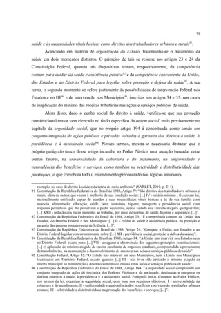 59
saúde e às necessidades vitais básicas como direitos dos trabalhadores urbanos e rurais91
.
Avançando em matéria de organização do Estado, testemunha-se o tratamento da
saúde em dois momentos distintos. O primeiro de tais se resume aos artigos 23 e 24 da
Constituição Federal, quando tais dispositivos tratam, respectivamente, da competência
comum para cuidar da saúde e assistência pública92
e da competência concorrente da União,
dos Estados e do Distrito Federal para legislar sobre proteção e defesa da saúde93
. A seu
turno, o segundo momento se refere justamente às possibilidades de intervenção federal nos
Estados e no DF94
e de intervenção nos Municípios95
, inscritas nos artigos 34 e 35, nos casos
de inaplicação do mínimo das receitas tributárias nas ações e serviços públicos de saúde.
Além disso, dado o cunho social do direito à saúde, verifica-se que sua proteção
constitucional maior vem elencada no título específico da ordem social, mais precisamente no
capítulo da seguridade social, que no próprio artigo 194 é conceituada como sendo um
conjunto integrado de ações públicas e privadas voltadas à garantia dos direitos à saúde, à
previdência e à assistência social96
. Nesses termos, mostra-se necessário destacar que o
próprio parágrafo único desse artigo incumbe ao Poder Público uma atuação baseada, entre
outros fatores, na universalidade da cobertura e do tratamento, na uniformidade e
equivalência dos benefícios e serviços, como também na seletividade e distributividade das
prestações, o que corrobora todo o entendimento preconizado nos tópicos anteriores.
exemplo, no caso do direito à saúde e da tutela do meio ambiente” (SARLET, 2010. p. 214).
91 Constituição da República Federativa do Brasil de 1988, Artigo 7º: “São direitos dos trabalhadores urbanos e
rurais, além de outros que visem à melhoria de sua condição social: [...] IV - salário mínimo , fixado em lei,
nacionalmente unificado, capaz de atender a suas necessidades vitais básicas e às de sua família com
moradia, alimentação, educação, saúde, lazer, vestuário, higiene, transporte e previdência social, com
reajustes periódicos que lhe preservem o poder aquisitivo, sendo vedada sua vinculação para qualquer fim;
[...] XXII - redução dos riscos inerentes ao trabalho, por meio de normas de saúde, higiene e segurança; [...]”.
92 Constituição da República Federativa do Brasil de 1988, Artigo 23: “É competência comum da União, dos
Estados, do Distrito Federal e dos Municípios: [...] II - cuidar da saúde e assistência pública, da proteção e
garantia das pessoas portadoras de deficiência; [...]”.
93 Constituição da República Federativa do Brasil de 1988, Artigo 24: “Compete à União, aos Estados e ao
Distrito Federal legislar concorrentemente sobre: [...] XII - previdência social, proteção e defesa da saúde;”.
94 Constituição da República Federativa do Brasil de 1988, Artigo 34: “A União não intervirá nos Estados nem
no Distrito Federal, exceto para: [...] VII - assegurar a observância dos seguintes princípios constitucionais:
[...] e) aplicação do mínimo exigido da receita resultante de impostos estaduais, compreendida a proveniente
de transferências, na manutenção e desenvolvimento do ensino e nas ações e serviços públicos de saúde”.
95 Constituição Federal, Artigo 35: “O Estado não intervirá em seus Municípios, nem a União nos Municípios
localizados em Território Federal, exceto quando: [...] III - não tiver sido aplicado o mínimo exigido da
receita municipal na manutenção e desenvolvimento do ensino e nas ações e serviços públicos de saúde”.
96 Constituição da República Federativa do Brasil de 1988, Artigo 194: "A seguridade social compreende um
conjunto integrado de ações de iniciativa dos Poderes Públicos e da sociedade, destinadas a assegurar os
direitos relativos à saúde, à previdência e à assistência social. Parágrafo único. Compete ao Poder Público,
nos termos da lei, organizar a seguridade social, com base nos seguintes objetivos: I - universalidade da
cobertura e do atendimento; II - uniformidade e equivalência dos benefícios e serviços às populações urbanas
e rurais; III - seletividade e distributividade na prestação dos benefícios e serviços; [...]”.
 