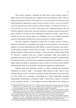 60
Nesse prisma, seguindo o tratamento da ordem social, merece destaque especial o
próprio artigo 196 da Constituição, que se afigura um dos mais importantes, senão o mais, em
matéria de tratamento do direito social à saúde. Isso é o que se dá a partir do momento em que
referido dispositivo apregoa que a saúde constitui um direito de todos e um dever do Estado,
o qual deve garanti-lo por meio de políticas públicas voltadas ao tratamento de doenças e à
universalização dos serviços de saúde97
. Nesse ponto, pois, fundamental destacar que este
normativo específico retoma todo o raciocínio exposto em momentos anteriores, posto que o
mesmo incumbe ao Estado um dever fundamental de garantia da saúde, o qual deve ser
exercido por meio de condutas negativas ou liberdades, assim como, mediante prestações
positivas condicionadas ao debate entre a reserva do possível e o mínimo existencial.
Para tanto, seguindo a inteligência do artigo 196, a Lei Maior vai mais a fundo na
questão da saúde pública ao enquadrá-la como sendo de relevância pública98
e de valor maior,
podendo ser exercida diretamente pelo Poder Público ou através de terceiros, cujas ações e
serviços públicos integram o Sistema Único de Saúde – SUS, entidade que possui as mais
variadas atribuições constitucionais de execução e controle da saúde, conforme artigo 200 da
CF. Outrossim, necessário frisar que a própria Constituição, ainda neste capítulo da
seguridade social, prevê, em seu artigo 19999
, a possibilidade de assistência à saúde por parte
da iniciativa privada, o que constitui uma verdadeira concessão de serviço público e o que se
afigura salutar em matéria de consecução do acesso à saúde, em vista dos enormes desafios
enfrentados pelo Estado na seara sanitária, conforme será explorado em capítulo adiante.
Ademais, além desse tratamento exaustivo e analítico conferido pela Assembleia
Constituinte ao direito à saúde, a sua garantia ainda emerge de outras áreas do texto
constitucional, que é o que se verifica, por exemplo: no artigo 208, quando fica previsto como
um dever estatal com a educação a necessidade de o Estado empreender programas
suplementares de alimentação e assistência à saúde100
; assim como no artigo 227, momento
em que, tratando da família101
, a Carta Magna vem elencar alguns direitos das crianças, dos
97 Constituição Federal de 1988, Artigo 196: “A saúde é direito de todos e dever do Estado, garantido mediante
políticas sociais e econômicas que visem à redução do risco de doença e de outros agravos e ao acesso
universal e igualitário às ações e serviços para sua promoção, proteção e recuperação”.
98 Constituição Federal, Art. 197: “São de relevância pública as ações e serviços de saúde, cabendo ao Poder
Público dispor, nos termos da lei, sobre sua regulamentação, fiscalização e controle, devendo sua execução
ser feita diretamente ou através de terceiros e, também, por pessoa física ou jurídica de direito privado".
99 Constituição Federal de 1988, Artigo 199, caput: “A assistência à saúde é livre à iniciativa privada”.
100 Constituição Federal de 1988, Artigo 208: “O dever do Estado com a educação será efetivado mediante a
garantia de: [...] VII - atendimento ao educando, em todas as etapas da educação básica, por meio de
programas suplementares de material didático escolar, transporte, alimentação e assistência à saúde”.
101 Constituição da República Federativa do Brasil de 1988, Artigo 227: “É dever da família, da sociedade e do
 