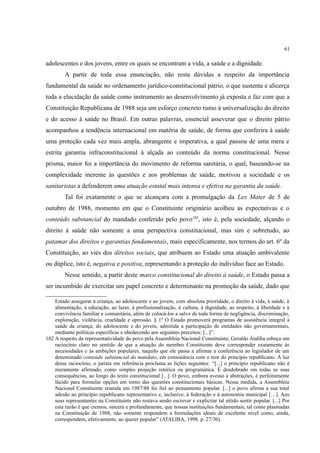61
adolescentes e dos jovens, entre os quais se encontram a vida, a saúde e a dignidade.
A partir de toda essa enunciação, não resta dúvidas a respeito da importância
fundamental da saúde no ordenamento jurídico-constitucional pátrio, o que sustenta e alicerça
toda a elucidação da saúde como instrumento ao desenvolvimento já exposta e faz com que a
Constituição Republicana de 1988 seja um esforço concreto rumo à universalização do direito
e do acesso à saúde no Brasil. Em outras palavras, essencial asseverar que o direito pátrio
acompanhou a tendência internacional em matéria de saúde, de forma que conferira à saúde
uma proteção cada vez mais ampla, abrangente e imperativa, a qual passou de uma mera e
estrita garantia infraconstitucional à alçada ao conteúdo da norma constitucional. Nesse
prisma, maior foi a importância do movimento de reforma sanitária, o qual, baseando-se na
complexidade inerente às questões e aos problemas de saúde, motivou a sociedade e os
sanitaristas a defenderem uma atuação estatal mais intensa e efetiva na garantia da saúde.
Tal foi exatamente o que se alcançara com a promulgação da Lex Mater de 5 de
outubro de 1988, momento em que o Constituinte originário acolheu as expectativas e o
conteúdo substancial do mandado conferido pelo povo102
, isto é, pela sociedade, alçando o
direito à saúde não somente a uma perspectiva constitucional, mas sim e sobretudo, ao
patamar dos direitos e garantias fundamentais, mais especificamente, nos termos do art. 6º da
Constituição, ao viés dos direitos sociais, que atribuem ao Estado uma atuação ambivalente
ou dúplice, isto é, negativa e positiva, representando a proteção do indivíduo face ao Estado.
Nesse sentido, a partir deste marco constitucional do direito à saúde, o Estado passa a
ser incumbido de exercitar um papel concreto e determinante na promoção da saúde, dado que
Estado assegurar à criança, ao adolescente e ao jovem, com absoluta prioridade, o direito à vida, à saúde, à
alimentação, à educação, ao lazer, à profissionalização, à cultura, à dignidade, ao respeito, à liberdade e à
convivência familiar e comunitária, além de colocá-los a salvo de toda forma de negligência, discriminação,
exploração, violência, crueldade e opressão. § 1º O Estado promoverá programas de assistência integral à
saúde da criança, do adolescente e do jovem, admitida a participação de entidades não governamentais,
mediante políticas específicas e obedecendo aos seguintes preceitos: [...]”.
102 A respeito da representatividade do povo pela Assembleia Nacional Constituinte, Geraldo Ataliba esboça um
raciocínio claro no sentido de que a atuação do membro Constituinte deve corresponder exatamente às
necessidades e às ambições populares, naquilo que ele passa a afirmar a conferência ao legislador de um
denominado conteúdo substancial do mandato, em consonância com o teor do princípio republicano. À luz
desse raciocínio, o jurista em referência proclama as lições seguintes: “[...] o princípio republicano não é
meramente afirmado, como simples projeção retórica ou programática. É desdobrado em todas as suas
consequências, ao longo do texto constitucional [...]. O povo, embora avesso a abstrações, é perfeitamente
lúcido para formular opções em torno das questões constitucionais básicas. Nessa medida, a Assembléia
Nacional Constituinte reunida em 1987/88 foi fiel ao pensamento popular. [...] o povo afirma a sua total
adesão ao princípio republicano representativo e, inclusive, à federação e à autonomia municipal […]. Aos
seus representantes na Constituinte não restava senão escrever e explicitar tal nítido sentir popular. [...] Por
esta razão é que cremos, sincera e profundamente, que nossas instituições fundamentais, tal como plasmadas
na Constituição de 1988, não somente respondem a formulações ideais de excelente nível como, ainda,
correspondem, efetivamente, ao querer popular” (ATALIBA, 1998. p. 27/30).
 