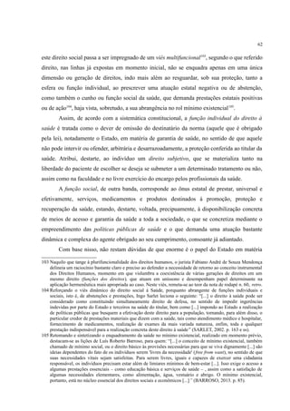 62
este direito social passa a ser impregnado de um viés multifuncional103
, segundo o que referido
direito, nas linhas já expostas em momento inicial, não se enquadra apenas em uma única
dimensão ou geração de direitos, indo mais além ao resguardar, sob sua proteção, tanto a
esfera ou função individual, ao prescrever uma atuação estatal negativa ou de abstenção,
como também o cunho ou função social da saúde, que demanda prestações estatais positivas
ou de ação104
, haja vista, sobretudo, a sua abrangência no rol mínimo existencial105
.
Assim, de acordo com a sistemática constitucional, a função individual do direito à
saúde é tratada como o dever de omissão do destinatário da norma (aquele que é obrigado
pela lei), notadamente o Estado, em matéria de garantia de saúde, no sentido de que aquele
não pode intervir ou ofender, arbitrária e desarrazoadamente, a proteção conferida ao titular da
saúde. Atribui, destarte, ao indivíduo um direito subjetivo, que se materializa tanto na
liberdade do paciente de escolher se deseja se submeter a um determinado tratamento ou não,
assim como na faculdade e no livre exercício do encargo pelos profissionais da saúde.
A função social, de outra banda, corresponde ao ônus estatal de prestar, universal e
efetivamente, serviços, medicamentos e produtos destinados à promoção, proteção e
recuperação da saúde, estando, destarte, voltada, precipuamente, à disponibilização concreta
de meios de acesso e garantia da saúde a toda a sociedade, o que se concretiza mediante o
empreendimento das políticas públicas de saúde e o que demanda uma atuação bastante
dinâmica e complexa do agente obrigado ao seu cumprimento, consoante já adiantado.
Com base nisso, não restam dúvidas de que enorme é o papel do Estado em matéria
103 Naquilo que tange à plurifuncionalidade dos direitos humanos, o jurista Fabiano André de Souza Mendonça
delineia um raciocínio bastante claro e preciso ao defender a necessidade de retorno ao conceito instrumental
dos Direitos Humanos, momento em que vislumbra a coexistência de várias gerações de direitos em um
mesmo direito (funções dos direitos), que atuam em uníssono e desempenham papel determinante na
aplicação hermenêutica mais apropriada ao caso. Neste viés, remeta-se ao teor da nota de rodapé n. 60, retro.
104 Reforçando o viés dinâmico do direito social à Saúde, porquanto abrangente de funções individuais e
sociais, isto é, de abstenções e prestações, Ingo Sarlet leciona o seguinte: “[...] o direito à saúde pode ser
considerado como constituindo simultaneamente direito de defesa, no sentido de impedir ingerências
indevidas por parte do Estado e terceiros na saúde do titular, bem como [...] impondo ao Estado a realização
de políticas públicas que busquem a efetivação deste direito para a população, tornando, para além disso, o
particular credor de prestações materiais que dizem com a saúde, tais como atendimento médico e hospitalar,
fornecimento de medicamentos, realização de exames da mais variada natureza, enfim, toda e qualquer
prestação indispensável para a realização concreta deste direito à saúde” (SARLET, 2002. p. 163 e ss).
105 Retomando e sintetizando o enquadramento da saúde no mínimo existencial, realizado em momento prévio,
destacam-se as lições de Luís Roberto Barroso, para quem: “[...] o conceito de mínimo existencial, também
chamado de mínimo social, ou o direito básico às provisões necessárias para que se viva dignamente [...] são
ideias dependentes do fato de os indivíduos serem 'livres da necessidade' (free from want), no sentido de que
suas necessidades vitais sejam satisfeitas. Para serem livres, iguais e capazes de exercer uma cidadania
responsável, os indivíduos precisam estar além de limiares mínimos de bem-estar [...]. Isso exige o acesso a
algumas prestações essenciais – como educação básica e serviços de saúde – , assim como a satisfação de
algumas necessidades elementares, como alimentação, água, vestuário e abrigo. O mínimo existencial,
portanto, está no núcleo essencial dos direitos sociais e econômicos [...]” (BARROSO, 2013. p. 85).
 