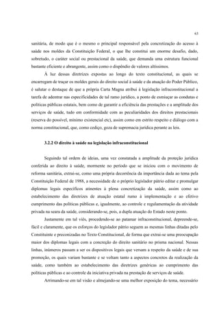 63
sanitária, de modo que é o mesmo o principal responsável pela concretização do acesso à
saúde nos moldes da Constituição Federal, o que lhe constitui um enorme desafio, dado,
sobretudo, o caráter social ou prestacional da saúde, que demanda uma estrutura funcional
bastante eficiente e abrangente, assim como o dispêndio de valores altíssimos.
À luz dessas diretrizes expostas ao longo do texto constitucional, as quais se
encarregam de traçar os moldes gerais do direito social à saúde e da atuação do Poder Público,
é salutar o destaque de que a própria Carta Magna atribui à legislação infraconstitucional a
tarefa de adentrar nas especificidades de tal ramo jurídico, a ponto de esmiuçar as condutas e
políticas públicas estatais, bem como de garantir a eficiência das prestações e a amplitude dos
serviços de saúde, tudo em conformidade com as peculiaridades dos direitos prestacionais
(reserva do possível, mínimo existencial etc), assim como em estrito respeito e diálogo com a
norma constitucional, que, como cediço, goza de supremacia jurídica perante as leis.
3.2.2 O direito à saúde na legislação infraconstitucional
Seguindo tal ordem de ideias, uma vez constatada a amplitude da proteção jurídica
conferida ao direito à saúde, mormente no período que se iniciou com o movimento de
reforma sanitária, extrai-se, como uma própria decorrência da importância dada ao tema pela
Constituição Federal de 1988, a necessidade de o próprio legislador pátrio editar e promulgar
diplomas legais específicos atinentes à plena concretização da saúde, assim como ao
estabelecimento das diretrizes de atuação estatal rumo à implementação e ao efetivo
cumprimento das políticas públicas e, igualmente, ao controle e regulamentação da atividade
privada na seara da saúde, considerando-se, pois, a dupla atuação do Estado neste ponto.
Justamente em tal viés, procedendo-se ao patamar infraconstitucional, depreende-se,
fácil e claramente, que os esforços do legislador pátrio seguem as mesmas linhas ditadas pelo
Constituinte e preconizadas no Texto Constitucional, de forma que extrai-se uma preocupação
maior dos diplomas legais com a concreção do direito sanitário no prisma nacional. Nessas
linhas, inúmeros passam a ser os dispositivos legais que versam a respeito da saúde e de sua
promoção, os quais variam bastante e se voltam tanto a aspectos concretos da realização da
saúde, como também ao estabelecimento das diretrizes genéricas ao cumprimento das
políticas públicas e ao controle da iniciativa privada na prestação de serviços de saúde.
Arrimando-se em tal visão e almejando-se uma melhor exposição do tema, necessário
 