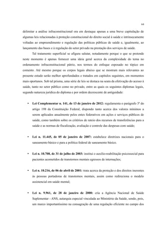 64
delimitar a análise infraconstitucional ora em destaque apenas a uma breve capitulação de
algumas leis relacionadas à proteção constitucional do direito social à saúde e intrinsecamente
voltadas ao empreendimento e regulação das políticas públicas de saúde e, igualmente, ao
lançamento das bases e à regulação do setor privado na prestação dos serviços de saúde.
Tal tratamento superficial se afigura salutar, notadamente porque o que se pretende
neste momento é apenas fornecer uma ideia geral acerca da complexidade do tema no
ordenamento infraconstitucional pátrio, nos termos do enfoque esposado no tópico em
comento. Até mesmo porque os corpos legais abaixo que se mostram mais relevantes ao
presente estudo serão melhor aprofundados e tratados em capítulos seguintes, em momentos
mais oportunos. Sob tal prisma, uma série de leis se destaca na seara da efetivação do acesso à
saúde, tanto no setor público como no privado, entre as quais os seguintes diplomas legais,
segundo natureza jurídica do diploma e por ordem decrescente de antiguidade:
• Lei Complementar n. 141, de 13 de janeiro de 2012: regulamenta o parágrafo 3º do
artigo 198 da Constituição Federal, dispondo tanto acerca dos valores mínimos a
serem aplicados anualmente pelos entes federativos em ações e serviços públicos de
saúde, como também sobre os critérios de rateio dos recursos de transferências para a
saúde e as normas de fiscalização, avaliação e controle das despesas com saúde;
• Lei n. 11.445, de 05 de janeiro de 2007: estabelece diretrizes nacionais para o
saneamento básico e para a política federal de saneamento básico.
• Lei n. 10.708, de 31 de julho de 2003: institui o auxílio-reabilitação psicossocial para
pacientes acometidos de transtornos mentais egressos de internações;
• Lei n. 10.216, de 06 de abril de 2001: trata acerca da proteção e dos direitos inerentes
às pessoas portadoras de transtornos mentais, assim como redireciona o modelo
assistencial em saúde mental;
• Lei n. 9.961, de 28 de janeiro de 2000: cria a Agência Nacional de Saúde
Suplementar - ANS, autarquia especial vinculada ao Ministério da Saúde, sendo, pois,
um marco importantíssimo na consagração de uma regulação eficiente no campo dos
 