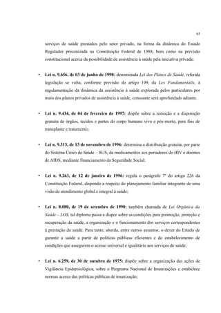 65
serviços de saúde prestados pelo setor privado, na forma da dinâmica do Estado
Regulador preconizada na Constituição Federal de 1988, bem como na previsão
constitucional acerca da possibilidade de assistência à saúde pela iniciativa privada;
• Lei n. 9.656, de 03 de junho de 1998: denominada Lei dos Planos de Saúde, referida
legislação se volta, conforme previsão do artigo 199, da Lex Fundamentalis, à
regulamentação da dinâmica da assistência à saúde explorada pelos particulares por
meio dos planos privados de assistência à saúde, consoante será aprofundado adiante.
• Lei n. 9.434, de 04 de fevereiro de 1997: dispõe sobre a remoção e a disposição
gratuita de órgãos, tecidos e partes do corpo humano vivo e pós-morto, para fins de
transplante e tratamento;
• Lei n. 9.313, de 13 de novembro de 1996: determina a distribuição gratuita, por parte
do Sistema Único de Saúde – SUS, de medicamentos aos portadores do HIV e doentes
de AIDS, mediante financiamento da Seguridade Social;
• Lei n. 9.263, de 12 de janeiro de 1996: regula o parágrafo 7º do artigo 226 da
Constituição Federal, dispondo a respeito do planejamento familiar integrante de uma
visão de atendimento global e integral à saúde;
• Lei n. 8.080, de 19 de setembro de 1990: também chamada de Lei Orgânica da
Saúde – LOS, tal diploma passa a dispor sobre as condições para promoção, proteção e
recuperação da saúde, a organização e o funcionamento dos serviços correspondentes
à prestação da saúde. Para tanto, aborda, entre outros assuntos, o dever do Estado de
garantir a saúde a partir de políticas públicas eficientes e do estabelecimento de
condições que assegurem o acesso universal e igualitário aos serviços de saúde;
• Lei n. 6.259, de 30 de outubro de 1975: dispõe sobre a organização das ações de
Vigilância Epidemiológica, sobre o Programa Nacional de Imunizações e estabelece
normas acerca das políticas públicas de imunização;
 