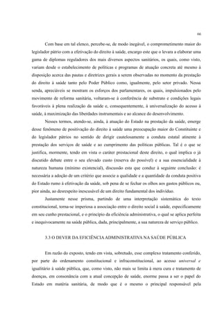 66
Com base em tal elenco, percebe-se, de modo inegável, o comprometimento maior do
legislador pátrio com a efetivação do direito à saúde, encargo este que o levara a elaborar uma
gama de diplomas reguladores dos mais diversos aspectos sanitários, os quais, como visto,
variam desde o estabelecimento de políticas e programas de atuação concreta até mesmo à
disposição acerca das pautas e diretrizes gerais a serem observadas no momento da prestação
do direito à saúde tanto pelo Poder Público como, igualmente, pelo setor privado. Nessa
senda, apreciáveis se mostram os esforços dos parlamentares, os quais, impulsionados pelo
movimento de reforma sanitária, voltaram-se à conferência de substrato e condições legais
favoráveis à plena realização da saúde e, consequentemente, à universalização do acesso à
saúde, à maximização das liberdades instrumentais e ao alcance do desenvolvimento.
Nesses termos, atendo-se, ainda, à atuação do Estado na prestação da saúde, emerge
desse fenômeno de positivação do direito à saúde uma preocupação maior do Constituinte e
do legislador pátrios no sentido de dirigir cautelosamente a conduta estatal atinente à
prestação dos serviços de saúde e ao cumprimento das políticas públicas. Tal é o que se
justifica, mormente, tendo em vista o caráter prestacional deste direito, o qual implica o já
discutido debate entre o seu elevado custo (reserva do possível) e a sua essencialidade à
natureza humana (mínimo existencial), discussão esta que conduz à seguinte conclusão: é
necessária a adoção de um critério que associe a qualidade e a quantidade da conduta positiva
do Estado rumo à efetivação da saúde, sob pena de se fechar os olhos aos gastos públicos ou,
pior ainda, ao desrespeito inescusável de um direito fundamental dos indivíduo.
Justamente nesse prisma, partindo de uma interpretação sistemática do texto
constitucional, torna-se imperiosa a associação entre o direito social à saúde, especificamente
em seu cunho prestacional, e o princípio da eficiência administrativa, o qual se aplica perfeita
e inequivocamente na saúde pública, dada, principalmente, a sua natureza de serviço público.
3.3 O DEVER DA EFICIÊNCIAADMINISTRATIVA NA SAÚDE PÚBLICA
Em razão do exposto, tendo em vista, sobretudo, esse complexo tratamento conferido,
por parte do ordenamento constitucional e infraconstitucional, ao acesso universal e
igualitário à saúde pública, que, como visto, não mais se limita à mera cura e tratamento de
doenças, em consonância com a atual concepção de saúde, enorme passa a ser o papel do
Estado em matéria sanitária, de modo que é o mesmo o principal responsável pela
 