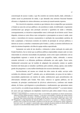 67
concretização do acesso à saúde, o que lhe constitui um enorme desafio, dado, sobretudo, o
caráter social ou prestacional da saúde, o que demanda uma estrutura funcional bastante
eficiente e o dispêndio de valores altíssimos, nos termos já exaustivamente expostos.
Em vista de tal conjuntura, constata-se que inúmeros são os empecilhos que acometem
o Estado na seara dos serviços públicos e da assistência à saúde, inviabilizando o regramento
constitucional que apregoa uma prestação universal e igualitária da saúde e obstando,
consequentemente, as iniciativas empreendidas rumo à efetivação de tal direito social. Nesse
diapasão, extraem-se como óbices mais corriqueiros e preocupantes ao acesso à saúde, entre
outros: a inexistência de recursos orçamentários à satisfação das necessidades sanitárias de
toda a população; a burocracia existente em matéria de prestação de serviços públicos; a
demora no acesso a consultas e tratamentos pelo Estado; e, ainda, as enormes deficiências em
redor da estrutura hospitalar e da falta de equipe médica especializada.
Justamente em razão de tais desafios e obstáculos à plena realização da saúde pelo
Estado brasileiro, faz-se mister que as políticas públicas empreendidas estejam cada vez mais
relacionadas às concretas necessidades da população, assim como sejam condizentes com as
desigualdades regionais e sociais de cada setor geográfico, dadas, sobretudo, a enorme
extensão territorial e os diferentes problemas enfrentados em cada região. Nesse norte,
fundamental acrescentar que tal medida de adaptação das prestações estatais ao quadro
brasileiro não basta para se remediar o problema; pelo contrário, almeja, apenas, uma melhor
gestão dos programas e a uma melhor distribuição dos recursos destinados à saúde.
Inevitavelmente, até mesmo em virtude dos altos custos da saúde, serviços serão
excluídos da cobertura estatal106
, cabendo, pois, ao administrador, em posse de tais dados e
necessidades populacionais em matéria de saúde, estabelecerem quais procedimentos são
efetivamente ofertados pelo Estado. Para tanto, valem-se os agentes públicos, em tal
momento, do princípio constitucional da eficiência administrativa, conforme será tratado
adiante, de forma a privilegiarem os procedimentos e medicamentos que apresentam maior
custo-benefício, no sentido de que atendam ao interesse público primário107
e ao maior número
de casos sem que impliquem em dispêndios insolvíveis pela esfera estatal. Cria-se, assim,
106 Sobre a impossibilidade de o Estado prover todas as necessidades da população em direitos prestacionais,
Adilson de Abreu Dallari proclama o seguinte: “é certo que as necessidades a satisfazer são sempre maiores
que as disponibilidades, até porque o atendimento daquilo que é mais premente desperta ou aviva novas
aspirações. Não é possível fazer tudo, mas aquilo que for feito deve ser bem feito” (DALLARI, 1994. p. 39).
107 “Resgatando a antiga bipartição do interesse público em primário e secundário, […] Barroso identifica o
primeiro como 'a razão de ser do Estado e sintetiza-se nos fins que cabe a ele promover: justiça, segurança e
bem-estar social'. Já o segundo é caracterizado como 'o interesse da pessoa jurídica de direito público que
seja parte em uma determinada relação jurídica'” (BINENBOJM, 2006. p. 101).
 