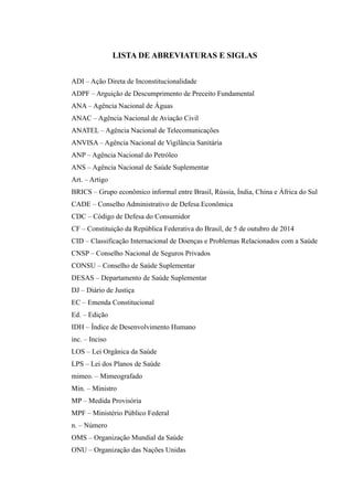 LISTA DE ABREVIATURAS E SIGLAS
ADI – Ação Direta de Inconstitucionalidade
ADPF – Arguição de Descumprimento de Preceito Fundamental
ANA – Agência Nacional de Águas
ANAC – Agência Nacional de Aviação Civil
ANATEL – Agência Nacional de Telecomunicações
ANVISA – Agência Nacional de Vigilância Sanitária
ANP – Agência Nacional do Petróleo
ANS – Agência Nacional de Saúde Suplementar
Art. – Artigo
BRICS – Grupo econômico informal entre Brasil, Rússia, Índia, China e África do Sul
CADE – Conselho Administrativo de Defesa Econômica
CDC – Código de Defesa do Consumidor
CF – Constituição da República Federativa do Brasil, de 5 de outubro de 2014
CID – Classificação Internacional de Doenças e Problemas Relacionados com a Saúde
CNSP – Conselho Nacional de Seguros Privados
CONSU – Conselho de Saúde Suplementar
DESAS – Departamento de Saúde Suplementar
DJ – Diário de Justiça
EC – Emenda Constitucional
Ed. – Edição
IDH – Índice de Desenvolvimento Humano
inc. – Inciso
LOS – Lei Orgânica da Saúde
LPS – Lei dos Planos de Saúde
mimeo. – Mimeografado
Min. – Ministro
MP – Medida Provisória
MPF – Ministério Público Federal
n. – Número
OMS – Organização Mundial da Saúde
ONU – Organização das Nações Unidas
 