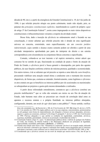 70
década de 90, isto é, a partir da emergência da Emenda Constitucional n. 19, de 4 de junho de
1998, é que referido preceito atingiu seu ponto culminante, tendo sido alçado, pois, ao
patamar dos princípios constitucionais explícitos, manifestando-se a partir do próprio caput
do artigo 37 da Constituição Federal113
, assim como impregnando os mais vários dispositivos
constitucionais e infraconstitucionais versantes a respeito da atividade estatal.
Dessa feita, dada a inserção da eficiência no ordenamento atual e focando na sua
conceituação, é mister adiantar que referido preceito não é dotado de uma significação
unívoca ou concreta, consistindo, mais especificamente, em um conceito jurídico
indeterminado, cujos sentido e alcance exatos somente podem ser aferidos a partir de uma
atividade interpretativa aprofundada por parte do intérprete do direito e em estreita
correspondência com circunstâncias ou conjunturas fáticas concretas e especificadas.
Contudo, voltando-se ao teor inerente a tal espécie normativa, mister aduzir que
consenso há no sentido de que, funcionando na condição de pauta e limite da atuação do
Poder do Estado, a eficiência prevê e busca garantir o desempenho, por parte dos agentes
públicos, de suas funções conforme critérios de máxima presteza, qualidade e economicidade.
Em outros termos, é de se salientar que tal preceito se reporta a uma ideia de custo-benefício,
procurando viabilizar uma atuação estatal ótima e condizente com o montante dos recursos
disponíveis, de forma que, costuma-se entender, ilustrativamente, como legítimos e eficientes
os atos estatais em que os benefícios ao interesse público por ele ocasionados ou maximizados
se sobreponham ao prejuízos e gastos pelo mesmo demandados e realizados.
A partir desse referendado entendimento, constata-se que a eficiência constitui um
preceito multifacetário114
que se volta não somente aos meios ou aos fins da atuação do
Estado, indo bastante mais além ao preconizar um vínculo de correlação ideal entre os
aparatos e recursos estatais e a própria finalidade ou interesse público almejados,
configurando, destarte, um modo de agir ideal para o ente público115
. Nesse sentido, verifica-
disso são constatados nos: A) Decreto-lei n. 200, de 25 de fevereiro de 1967; B) Artigo 22, da Lei n. 8.078,
de 11 de setembro de 1990 (“Os órgãos públicos, por si ou suas empresas, concessionárias, permissionárias
ou sob qualquer outra forma de empreendimento, são obrigados a fornecer serviços adequados, eficientes,
seguros e, quanto aos essenciais, contínuos”); C) Artigo 6º, parágrafo 1º, da Lei n. 8.987, de 13 de fevereiro
de 1998 (“Serviço adequado é o que satisfaz as condições de regularidade, continuidade, eficiência,
segurança, atualidade, generalidade, cortesia na sua prestação e modicidade das tarifas”).
113 Constituição Federal, artigo 37, caput: “A administração pública] direta e indireta de qualquer dos Poderes
da União, dos Estados, do Distrito Federal e dos Municípios obedecerá aos princípios de legalidade,
impessoalidade, moralidade, publicidade e eficiência [...]” (GRIFEI).
114 Visando uma relação entre meios e fins, “Interpreta-se a expressão 'eficiência' em acepção ampla, indicando
dever de selecionar a alternativa que importe a realização mais rápida, menos desgastante para os interesses
individuais e nacionais e mais conforme com os valores éticos envolvidos” (JUSTEN FILHO, 1999. p. 84).
115 Considerando que a eficiência consiste em um modo de atuação que associa meios e fins, não há que se
 