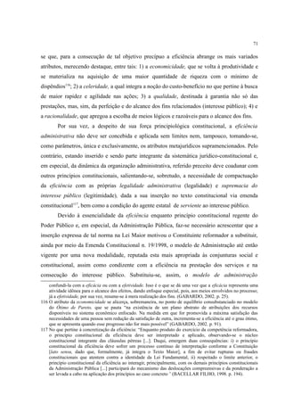 71
se que, para a consecução de tal objetivo precípuo a eficiência abrange os mais variados
atributos, merecendo destaque, entre tais: 1) a economicidade, que se volta à produtividade e
se materializa na aquisição de uma maior quantidade de riqueza com o mínimo de
dispêndios116
; 2) a celeridade, a qual integra a noção do custo-benefício no que pertine à busca
de maior rapidez e agilidade nas ações; 3) a qualidade, destinada à garantia não só das
prestações, mas, sim, da perfeição e do alcance dos fins relacionados (interesse público); 4) e
a racionalidade, que apregoa a escolha de meios lógicos e razoáveis para o alcance dos fins.
Por sua vez, a despeito de sua força principiológica constitucional, a eficiência
administrativa não deve ser concebida e aplicada sem limites nem, tampouco, tomando-se,
como parâmetros, única e exclusivamente, os atributos metajurídicos supramencionados. Pelo
contrário, estando inserido e sendo parte integrante da sistemática jurídico-constitucional e,
em especial, da dinâmica da organização administrativa, referido preceito deve coadunar com
outros princípios constitucionais, salientando-se, sobretudo, a necessidade de compactuação
da eficiência com as próprias legalidade administrativa (legalidade) e supremacia do
interesse público (legitimidade), dada a sua inserção no texto constitucional via emenda
constitucional117
, bem como a condição do agente estatal de serviente ao interesse público.
Devido à essencialidade da eficiência enquanto princípio constitucional regente do
Poder Público e, em especial, da Administração Pública, faz-se necessário acrescentar que a
inserção expressa de tal norma na Lei Maior motivou o Constituinte reformador a substituir,
ainda por meio da Emenda Constitucional n. 19/1998, o modelo de Administração até então
vigente por uma nova modalidade, reputada esta mais apropriada às conjunturas social e
constitucional, assim como condizente com a eficiência na prestação dos serviços e na
consecução do interesse público. Substituiu-se, assim, o modelo de administração
confundi-la com a eficácia ou com a efetividade. Isso é o que se dá uma vez que a eficácia representa uma
atividade idônea para o alcance dos efeitos, dando enfoque especial, pois, aos meios envolvidos no processo;
já a efetividade, por sua vez, resume-se à mera realização dos fins. (GABARDO, 2002. p. 25).
116 O atributo da economicidade se alicerça, sobremaneira, no ponto de equilíbrio consubstanciado no modelo
do Ótimo de Pareto, que se pauta “na existência de um plano abstrato de atribuições dos recursos
disponíveis no sistema econômico enfocado. Na medida em que for promovida a máxima satisfação das
necessidades de uma pessoa sem redução da satisfação de outra, incrementa-se a eficiência até o grau ótimo,
que se apresenta quando esse progresso não for mais possível” (GABARDO, 2002. p. 91).
117 No que pertine à concretização da eficiência: “Enquanto produto do exercício da competência reformadora,
o princípio constitucional da eficiência deve ser interpretado e aplicado, observando-se o núcleo
constitucional integrante das cláusulas pétreas [...]. Daqui, emergem duas consequências: i) o princípio
constitucional da eficiência deve sofrer um processo contínuo de interpretação conforme a Constituição
[lato sensu, dado que, formalmente, já integra o Texto Maior], a fim de evitar rupturas ou fraudes
constitucionais que atentem contra a identidade da Lei Fundamental, ii) respeitado o limite anterior, o
princípio constitucional da eficiência ao interagir, principalmente, com os demais princípios constitucionais
da Administração Pública [...] participará do mecanismo das deslocações compreensivas e da ponderação a
ser levada a cabo na aplicação dos princípios ao caso concreto” (BACELLAR FILHO, 1998. p. 194).
 