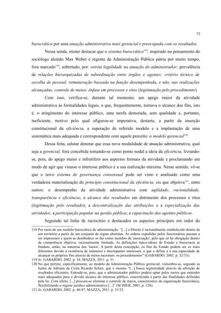 72
burocrática por uma atuação administrativa mais gerencial e preocupada com os resultados.
Nessa senda, mister destacar que o sistema burocrático118
, inspirado no pensamento do
sociólogo alemão Max Weber e regente da Administração Pública pátria por muito tempo,
fora marcado119
, sobretudo, por: estrita legalidade na atuação do administrador; prevalência
de relações hierarquizadas de subordinação entre órgãos e agentes; critério técnico de
escolha de pessoal; remuneração baseada na função desempenhada, e não, nas realizações
alcançadas; controle de meios; ênfase em processos e ritos (legitimação pelo procedimento).
Com isso, verifica-se, durante tal momento, um apego maior da atividade
administrativa às formalidades legais, o que, frequentemente, tornava o alcance dos fins, isto
é, o atingimento do interesse público, uma tarefa demorada, sem qualidade e, portanto,
ineficiente, motivo pelo qual afigurou-se imperativa, destarte, a partir da inserção
constitucional da eficiência, a superação de referido modelo e a implantação de uma
sistemática mais adequada e correspondente com aquele preceito: o modelo gerencial120
.
Dessa feita, salutar denotar que essa nova modalidade de atuação administrativa, qual
seja a gerencial, fora concebida tomando-se como ponto nodal a ideia da eficiência, livrando-
se, pois, do apego maior e infrutífero aos aspectos formais da atividade e proclamando um
modo de agir que visasse o interesse público e a sua realização máxima. Nesse sentido, vê-se
que o novo sistema de governança consensual pode ser visto e analisado como uma
verdadeira materialização do princípio constitucional da eficiência, eis que objetiva121
, entre
outros: o desempenho da atividade administrativa com agilidade, racionalidade,
transparência e eficiência; o alcance dos resultados em detrimento dos processos e ritos
(legitimação pelo resultado); a descentralização das atribuições e a especialização das
atividades; a participação popular na gestão pública; a capacitação dos agentes públicos.
Seguindo tal linha de raciocínio e destacados os aspectos principais em redor do
118 Por meio de um modelo burocrático de administração: “[...] o Direito é racionalmente estabelecido dentro de
um território a partir de um conjunto de regras abstratas. As ordens expedidas pelos funcionários passam a
ser impessoais e quem as desobedece os faz como membro da 'associação', pelo que só há obrigação dentro
da competência objetiva, racionalmente limitada. As definições típico-ideais de Estado e burocracia se
fundam, então, na natureza dos 'meios'. A partir desta concepção, os fins do Estado podem ser os mais
diferentes devido à existência de inúmeros e discrepantes interesses; o que o define é a sua capacidade de
alcançar os próprios fins através de meios racionais: os procedimentos” (GABARDO, 2002. p. 32/33).
119 In: GABARDO, 2002. p. 34; MAZZA, 2011. p. 31.
120 No que pertine, especificamente, ao modelo da Administração Pública gerencial, vislumbra-se, segundo as
lições de Adriana da Costa Ricardo Schier, que o mesmo “[...] busca legitimidade através da aferição de
resultados eficientes. Entende-se, pois, que o administrador público poderá optar pelos meios que entender
mais adequados para o devido alcance do interesse público, concretizado a partir das finalidades definidas
pela lei. Com efeito, [...] procura-se eliminar o controle de meios, característico da organização burocrática,
flexibilizando o regime jurídico administrativo [...]” (SCHIER, 2001. p. 128).
121 In: GABARDO, 2002. p. 46/47; MAZZA, 2011. p. 31/32.
 