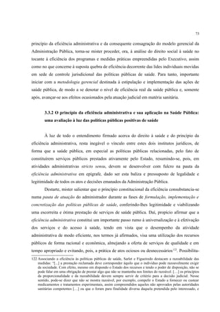 73
princípio da eficiência administrativa e da consequente consagração do modelo gerencial da
Administração Pública, torna-se mister proceder, ora, à análise do direito social à saúde no
tocante à eficiência dos programas e medidas práticas empreendidas pelo Executivo, assim
como no que concerne à suposta quebra de eficiência decorrente das lides individuais movidas
em sede de controle jurisdicional das políticas públicas de saúde. Para tanto, importante
iniciar com a metodologia gerencial destinada à estipulação e implementação das ações de
saúde pública, de modo a se denotar o nível de eficiência real da saúde pública e, somente
após, avançar-se aos efeitos ocasionados pela atuação judicial em matéria sanitária.
3.3.2 O princípio da eficiência administrativa e sua aplicação na Saúde Pública:
uma avaliação à luz das políticas públicas positivas de saúde
À luz de todo o entendimento firmado acerca do direito à saúde e do princípio da
eficiência administrativa, resta inegável o vínculo entre estes dois institutos jurídicos, de
forma que a saúde pública, em especial as políticas públicas relacionadas, pelo fato de
constituírem serviços públicos prestados ativamente pelo Estado, resumindo-se, pois, em
atividades administrativas stricto sensu, devem se desenvolver com fulcro na pauta da
eficiência administrativa em epígrafe, dado ser esta baliza e pressuposto de legalidade e
legitimidade de todos os atos e decisões emanados da Administração Pública.
Destarte, mister salientar que o princípio constitucional da eficiência consubstancia-se
numa pauta de atuação do administrador durante as fases de formulação, implementação e
concretização das políticas públicas de saúde, conferindo-lhes legitimidade e viabilizando
uma escorreita e ótima prestação de serviços de saúde pública. Daí, propício afirmar que a
eficiência administrativa constitui um importante passo rumo à universalização e à efetivação
dos serviços e do acesso à saúde, tendo em vista que o desempenho da atividade
administrativa de modo eficiente, nos termos já afirmados, visa uma utilização dos recursos
públicos de forma racional e econômica, almejando a oferta de serviços de qualidade e em
tempo apropriado e evitando, pois, a prática de atos ociosos ou desnecessários122
. Possibilita-
122 Associando a eficiência às políticas públicas de saúde, Sarlet e Figueiredo destacam a razoabilidade das
medidas: “[...] a prestação reclamada deve corresponder àquilo que o indivíduo pode razoavelmente exigir
da sociedade. Com efeito, mesmo em dispondo o Estado dos recursos e tendo o poder de disposição, não se
pode falar em uma obrigação de prestar algo que não se mantenha nos limites do razoável. […] os princípios
da proporcionalidade e da razoabilidade devem sempre servir de critério para a decisão judicial. Nesse
sentido, pode-se dizer que não se mostra razoável, por exemplo, compelir o Estado a fornecer ou custear
medicamentos e tratamentos experimentais, assim compreendidos aqueles não aprovados pelas autoridades
sanitárias competentes […] ou que o foram para finalidade diversa daquela pretendida pelo interessado, e
 