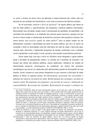 74
se, assim, o alcance do meios ótimos de aplicação e reaproveitamento das verbas, tudo isso
baseado nas necessidades dos beneficiários e com vistas ao aumento da cobertura sanitária.
De tal associação, extrai-se o dever de eficiência123
do agente público que labora na
área da saúde pública e, especificamente, dos programas e políticas públicas relacionados,
direcionando suas atividades sempre rumo à maximização da qualidade, da quantidade e da
celeridade dos atendimentos e ao dispêndio dos menores gastos possíveis, equação esta que
envolve e busca sempre a sobreposição de benefícios concretos sobre prejuízos eventuais. Em
outros termos, esse exercício regular da saúde pública124
deve se pautar sempre em um
planejamento constante e aprofundado por parte do gestor público, que deve se inserir na
sociedade e aferir as necessidades reais dos indivíduos em sede de saúde e bem-estar para,
somente após, direcionar e empreender programas de atuação condizentes com a realidade
social e apropriados a cada região; é assim, portanto, uma atuação essencialmente gerencial.
Nessa senda, haja vista que o dever de eficiência inicia obrigando o agente público
desde a atividade de planejamento estatal e se estende até o momento da execução e do
alcance dos efeitos das políticas públicas, muitos publicistas, valendo-se do modelo de
administração gerencial, encarregam-se de estabelecer um elenco dos princípios
metodológicos que devem ser obedecidos pelo administrador quando do desempenho de suas
funções. Assim, extraem-se como pautas obrigatórias no que concerne à efetivação da saúde
pública no Brasil os seguintes pontos: 1) endereçamento, priorização das necessidades e
definição dos objetivos em matéria de saúde; 2) determinação das estratégias e do plano de
atuação estatal; 3) estipulação dos programas, com previsão de recursos e delimitação de
responsabilidades; 4) execução das atividades; 5) fiscalização da atuação e avaliação dos
que sequer constituíram objeto de testes minimamente seguros, de tal sorte que o autor da demanda, em
alguns casos, pode estar servindo como mera cobaia [...] Num sentido ainda mais amplo, igualmente não se
configura razoável a condenação do Estado em obrigação genérica, ou seja, ao fornecimento ou custeio de
todo medicamento ou tratamento que vier a ser criado ou descoberto, conforme a evolução científica, ainda
que oportunamente aprovado pelo órgão sanitário técnico competente. […] Sem dúvida não é razoável,
ademais, a imposição de prestação de determinada 'marca' de remédio, quando existente outra opção, similar
em segurança e eficiência, mas de menor custo econômico, disponível no mercado e no próprio sistema
público de saúde [...], desde que, convém repisar, assegurada a eficiência e segurança. Tudo isso, portanto,
converge com a exortação já lançada no que diz com a necessidade de averiguação (e, portanto, produção de
prova e sujeição ao contraditório) do que efetivamente representa o mínimo existencial em cada caso e qual
a necessidade [...] em dar atendimento ao pleito” (SARLET; FIGUEIREDO, 2008. p. 14/26).
123 “Dever de eficiência é o que se impõe a todo agente público de realizar suas atribuições com presteza,
perfeição e rendimento funcional. É o mais moderno princípio da função administrativa, que já não se
contenta em ser desempenhada apenas com legalidade, exigindo resultados positivos para o serviço público
e satisfatório atendimento das necessidades da comunidade e de seus membros” (MEIRELLES, 1996. p. 90).
124 Alicerçando o dever de eficiência do agente público, tem-se que “O exercício regular da função
administrativa, numa democracia representativa, repele não apenas o capricho e o arbítrio, mas também a
negligência e a ineficiência, pois ambos, violam os interesses tutelados na lei” (MODESTO, 2000. p. 69).
 