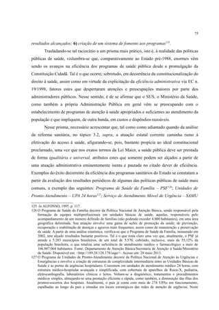 75
resultados alcançados; 6) criação de um sistema de fomento aos programas125
.
Trasladando-se tal raciocínio a um prisma mais prático, isto é, à realidade das políticas
públicas de saúde, vislumbra-se que, comparativamente ao Estado pré-1988, enormes vêm
sendo os avanços na eficiência dos programas de saúde pública desde a promulgação da
Constituição Cidadã. Tal é o que ocorre, sobretudo, em decorrência da constitucionalização do
direito à saúde, assim como em virtude da explicitação da eficiência administrativa via EC n.
19/1998, fatores estes que despertaram atenções e preocupações maiores por parte dos
administradores públicos. Nesse sentido, é de se afirmar que o SUS, o Ministério da Saúde,
como também a própria Administração Pública em geral vêm se preocupando com o
estabelecimento de programas de atenção à saúde apropriados e suficientes ao atendimento da
população e que impliquem, de outra banda, em custos e dispêndios razoáveis.
Nesse prisma, necessário acrescentar que, tal como como adiantado quando da análise
da reforma sanitária, no tópico 3.2, supra, a atuação estatal corrente caminha rumo à
efetivação do acesso à saúde, afigurando-se, pois, bastante propícia ao ideal constitucional
proclamado, uma vez que nos exatos termos da Lei Maior, a saúde pública deve ser prestada
de forma igualitária e universal, atributos estes que somente podem ser alçados a partir de
uma atuação administrativa eminentemente isenta e pautada no citado dever de eficiência.
Exemplos do êxito decorrente da eficiência dos programas sanitários do Estado se constatam a
partir da avaliação dos resultados periódicos de algumas das políticas públicas de saúde mais
comuns, a exemplo das seguintes: Programa de Saúde da Família – PSF126
; Unidades de
Pronto-Atendimento – UPA 24 horas127
; Serviço de Atendimento Móvel de Urgência – SAMU
125 In ALFONSO, 1995. p. 117.
126 O Programa de Saúde da Família decorre da Política Nacional de Atenção Básica, sendo responsável pela
formação de equipes multiprofissionais em unidades básicas de saúde, aquelas, responsáveis pelo
acompanhamento de um número definido de famílias (não podendo exceder 4.000 habitantes), em uma área
geográfica delimitada. Sua atuação envolve uma gama de ações de promoção da saúde; de prevenção,
recuperação e reabilitação de doenças e agravos mais frequentes; assim como de manutenção e preservação
da saúde. A partir de uma análise estatística, verifica-se que o Programa de Saúde da Família, instaurado em
2002, tem alçado resultados bastante positivos. Tal é o que resta claro uma vez que, atualmente, o PSF já
atende a 5.283 municípios brasileiros, de um total de 5.570, cobrindo, inclusive, mais de 55,12% da
população brasileira, o que totaliza uma suficiência de atendimento médico e farmacológico a mais de
106.887.064 habitantes. Fonte: Departamento de Atenção Básica/Secretaria de Atenção à Saúde/Ministério
da Saúde. Disponível em: <http://189.28.128.178/sage/>. Acesso em: 28 maio 2013.
127 O Programa de Unidades de Pronto-Atendimento decorre da Política Nacional de Atenção às Urgências e
Emergências e envolve a criação de estruturas de complexidade intermediária entre as Unidades Básicas de
Saúde e as portas de urgências hospitalares. Consistem em unidades de atendimento médico 24 horas, com
estrutura médico-hospitalar avançada e simplificada, com cobertura de aparelhos de Raios-X, pediatria,
eletrocardiografia, laboratórios clínicos e leitos. Voltam-se a diagnóstico, tratamentos e procedimentos
médicos simples, almejando-se uma prestação eficiente e rápida, como também, a diminuição das filas dos
prontos-socorros dos hospitais. Atualmente, o país já conta com mais de 274 UPAs em funcionamento,
espalhadas ao longo do país e situadas em locais estratégicos das redes de atenção de urgências. Neste
 